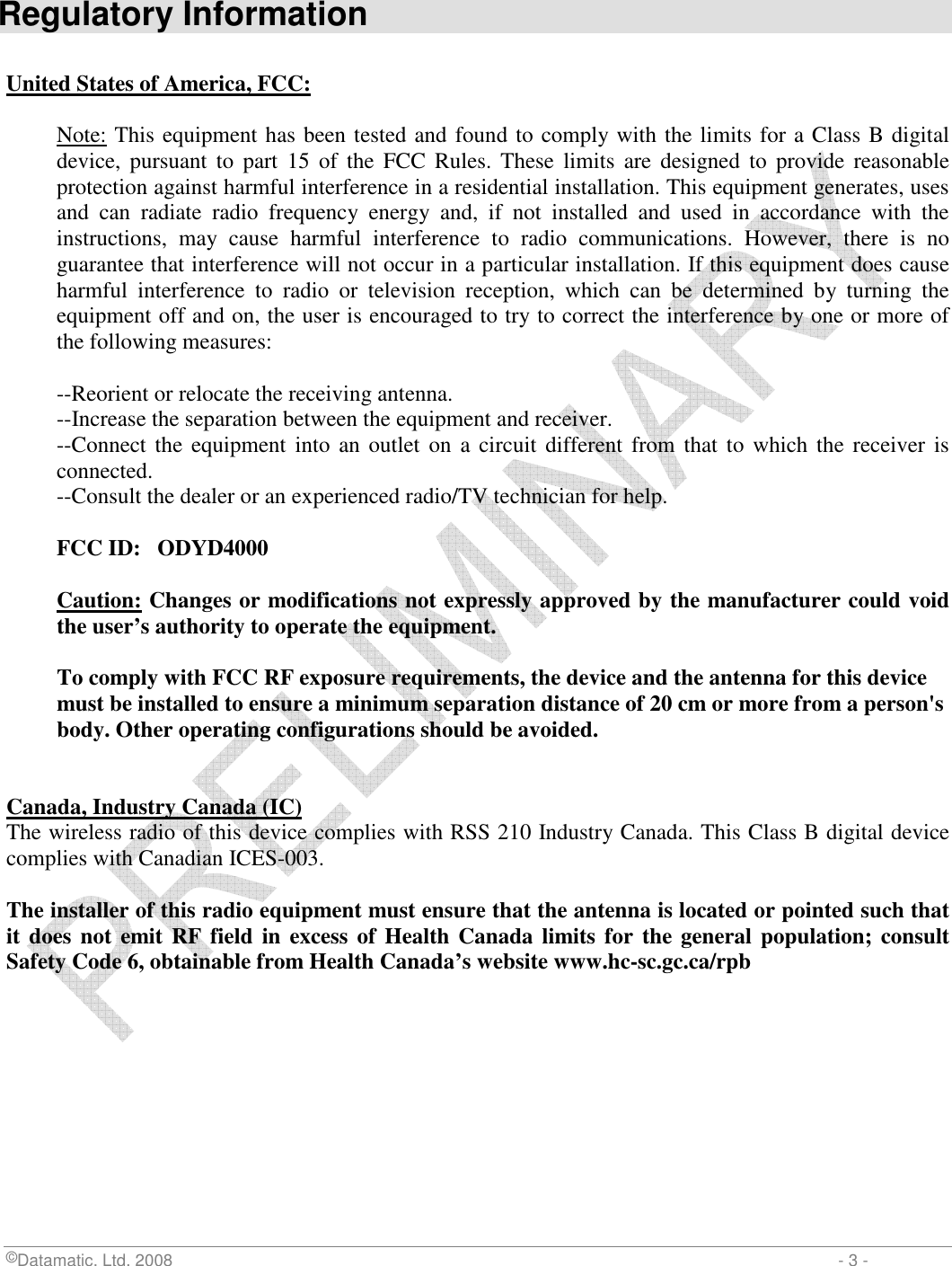  ©Datamatic, Ltd. 2008                         - 3 -  Regulatory Information  United States of America, FCC:  Note: This equipment has been tested and found to comply with the limits for a Class B digital device,  pursuant  to  part  15  of  the  FCC Rules. These  limits  are  designed  to  provide  reasonable protection against harmful interference in a residential installation. This equipment generates, uses and  can  radiate  radio  frequency  energy  and,  if  not  installed  and  used  in  accordance  with  the instructions,  may  cause  harmful  interference  to  radio  communications.  However,  there  is  no guarantee that interference will not occur in a particular installation. If this equipment does cause harmful  interference  to  radio  or  television  reception,  which  can  be  determined  by  turning  the equipment off and on, the user is encouraged to try to correct the interference by one or more of the following measures:  --Reorient or relocate the receiving antenna. --Increase the separation between the equipment and receiver. --Connect the equipment into an  outlet  on a circuit different  from  that to which the receiver is connected. --Consult the dealer or an experienced radio/TV technician for help.  FCC ID:   ODYD4000  Caution: Changes or modifications not expressly approved by the manufacturer could void the user’s authority to operate the equipment.  To comply with FCC RF exposure requirements, the device and the antenna for this device must be installed to ensure a minimum separation distance of 20 cm or more from a person&apos;s body. Other operating configurations should be avoided.   Canada, Industry Canada (IC) The wireless radio of this device complies with RSS 210 Industry Canada. This Class B digital device complies with Canadian ICES-003.  The installer of this radio equipment must ensure that the antenna is located or pointed such that it does not emit RF field  in excess of Health Canada limits for the general population; consult Safety Code 6, obtainable from Health Canada’s website www.hc-sc.gc.ca/rpb 