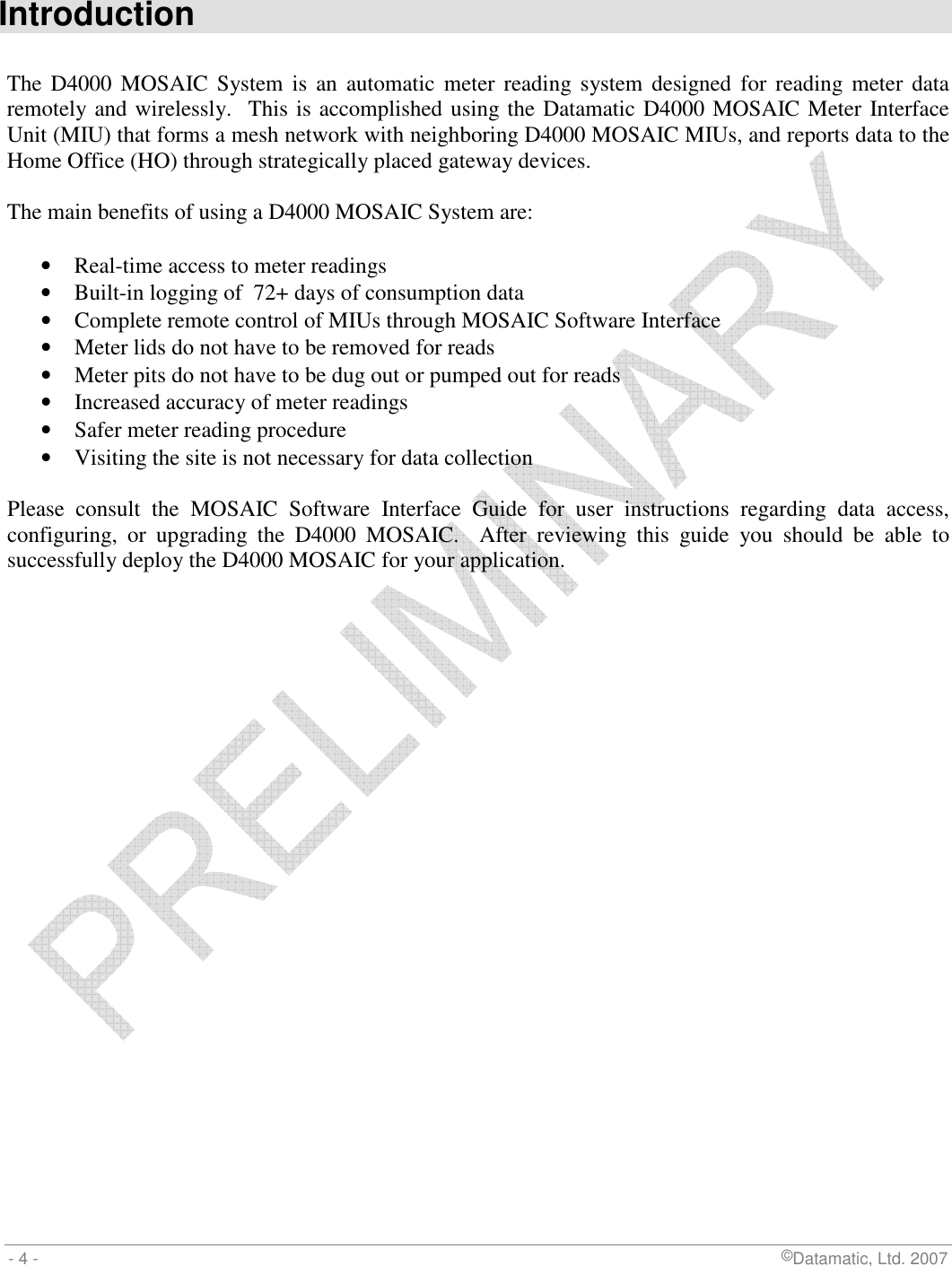  - 4 -                             ©Datamatic, Ltd. 2007  Introduction  The D4000 MOSAIC  System  is  an  automatic  meter  reading system designed  for reading  meter  data remotely and wirelessly.  This is accomplished using the Datamatic D4000 MOSAIC Meter Interface Unit (MIU) that forms a mesh network with neighboring D4000 MOSAIC MIUs, and reports data to the Home Office (HO) through strategically placed gateway devices.  The main benefits of using a D4000 MOSAIC System are:  • Real-time access to meter readings • Built-in logging of  72+ days of consumption data • Complete remote control of MIUs through MOSAIC Software Interface • Meter lids do not have to be removed for reads • Meter pits do not have to be dug out or pumped out for reads • Increased accuracy of meter readings • Safer meter reading procedure • Visiting the site is not necessary for data collection  Please  consult  the  MOSAIC  Software  Interface  Guide  for  user  instructions  regarding  data  access, configuring,  or  upgrading  the  D4000  MOSAIC.    After  reviewing  this  guide  you  should  be  able  to successfully deploy the D4000 MOSAIC for your application. 