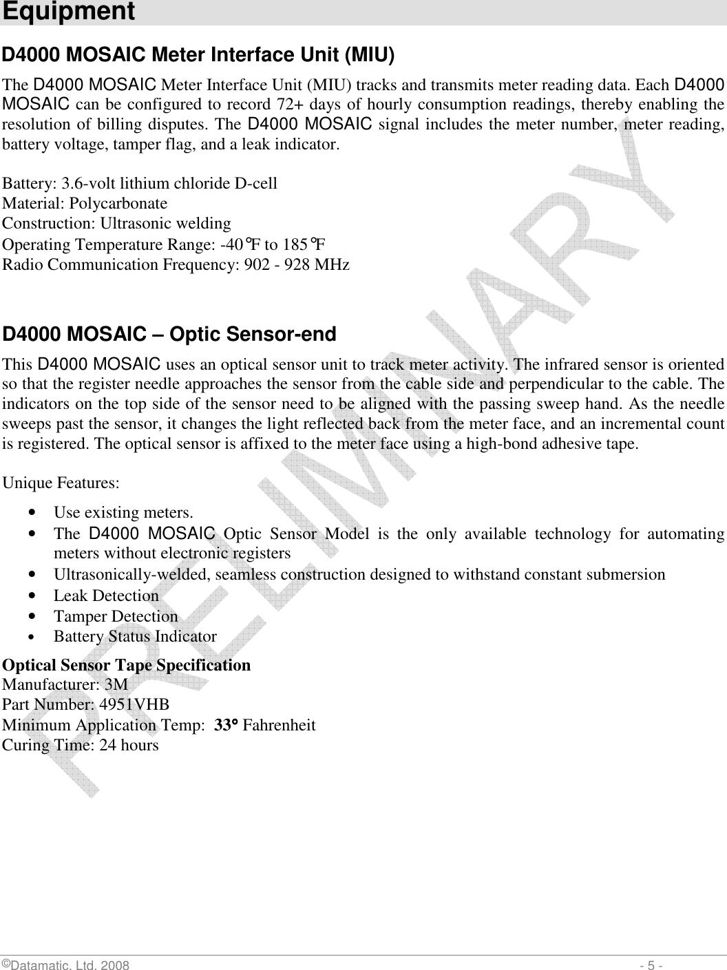  ©Datamatic, Ltd. 2008                         - 5 -  Equipment  D4000 MOSAIC Meter Interface Unit (MIU) The D4000 MOSAIC Meter Interface Unit (MIU) tracks and transmits meter reading data. Each D4000 MOSAIC can be configured to record 72+ days of hourly consumption readings, thereby enabling the resolution of billing disputes. The D4000 MOSAIC signal includes the meter number, meter reading, battery voltage, tamper flag, and a leak indicator.  Battery: 3.6-volt lithium chloride D-cell Material: Polycarbonate Construction: Ultrasonic welding Operating Temperature Range: -40°F to 185°F Radio Communication Frequency: 902 - 928 MHz   D4000 MOSAIC – Optic Sensor-end   This D4000 MOSAIC uses an optical sensor unit to track meter activity. The infrared sensor is oriented so that the register needle approaches the sensor from the cable side and perpendicular to the cable. The indicators on the top side of the sensor need to be aligned with the passing sweep hand. As the needle sweeps past the sensor, it changes the light reflected back from the meter face, and an incremental count is registered. The optical sensor is affixed to the meter face using a high-bond adhesive tape.   Unique Features:  • Use existing meters.  • The  D4000  MOSAIC  Optic  Sensor  Model  is  the  only  available  technology  for  automating meters without electronic registers  • Ultrasonically-welded, seamless construction designed to withstand constant submersion  • Leak Detection  • Tamper Detection  • Battery Status Indicator  Optical Sensor Tape Specification   Manufacturer: 3M Part Number: 4951VHB     Minimum Application Temp:  33°°°° Fahrenheit Curing Time: 24 hours 