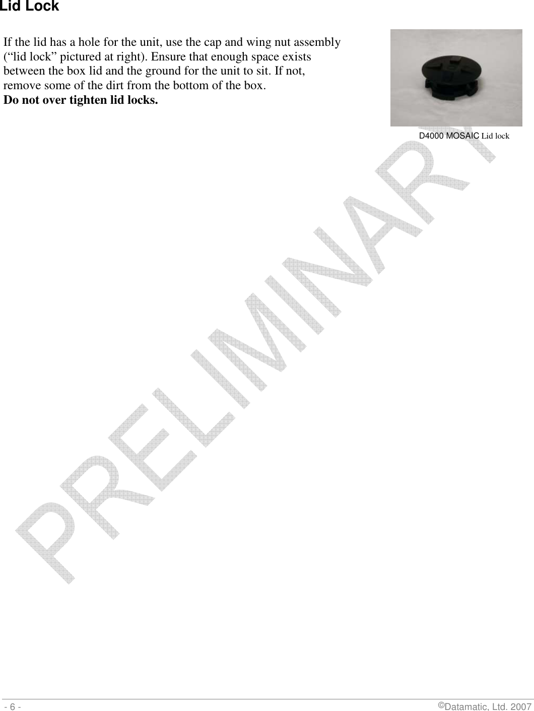  - 6 -                             ©Datamatic, Ltd. 2007  Lid Lock    If the lid has a hole for the unit, use the cap and wing nut assembly  (“lid lock” pictured at right). Ensure that enough space exists between the box lid and the ground for the unit to sit. If not,  remove some of the dirt from the bottom of the box.  Do not over tighten lid locks.    D4000 MOSAIC Lid lock 