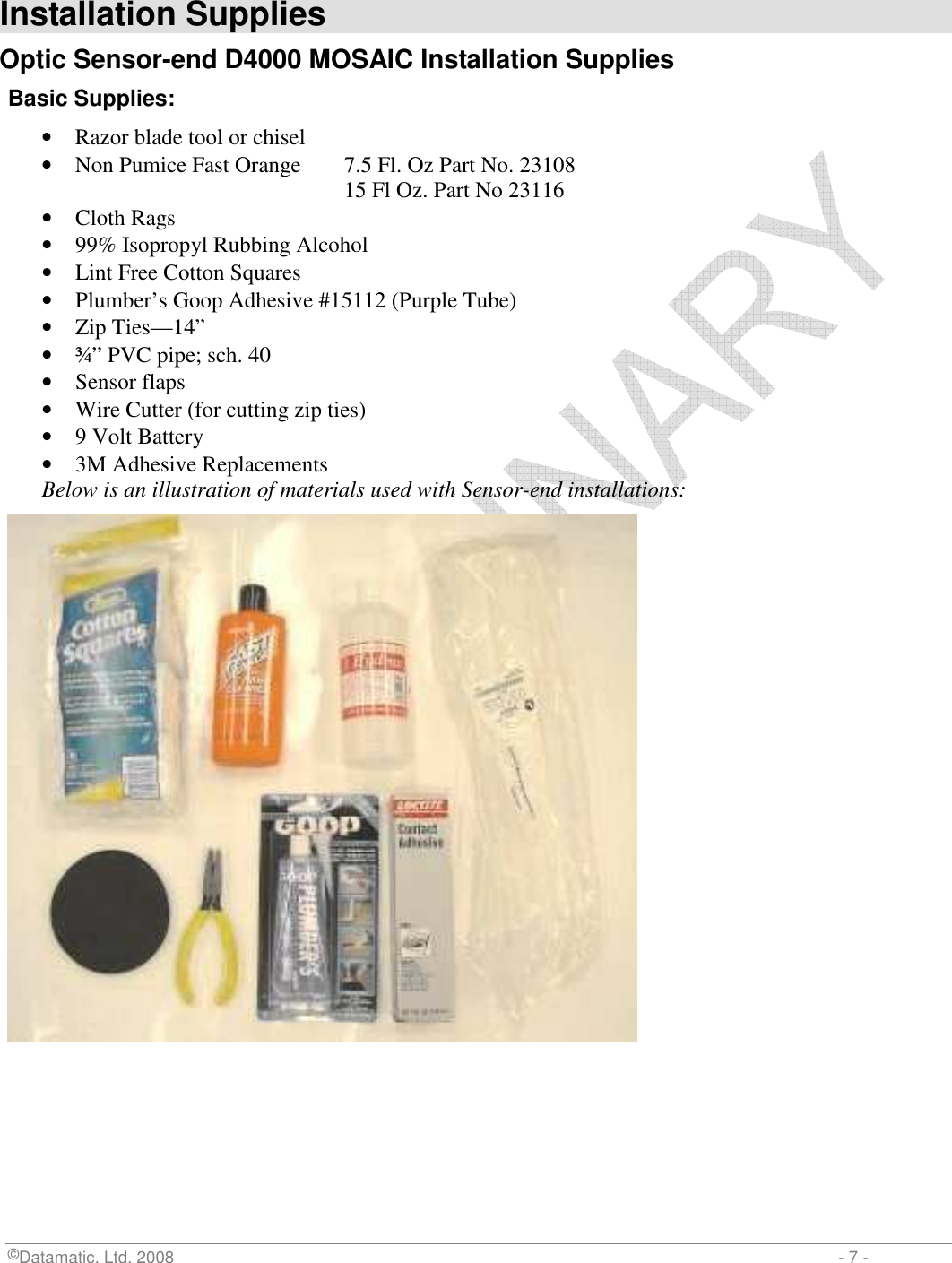  ©Datamatic, Ltd. 2008                         - 7 -  Installation Supplies Optic Sensor-end D4000 MOSAIC Installation Supplies Basic Supplies: • Razor blade tool or chisel  • Non Pumice Fast Orange  7.5 Fl. Oz Part No. 23108         15 Fl Oz. Part No 23116 • Cloth Rags • 99% Isopropyl Rubbing Alcohol • Lint Free Cotton Squares • Plumber’s Goop Adhesive #15112 (Purple Tube) • Zip Ties—14” • ¾” PVC pipe; sch. 40 • Sensor flaps • Wire Cutter (for cutting zip ties) • 9 Volt Battery • 3M Adhesive Replacements Below is an illustration of materials used with Sensor-end installations:  