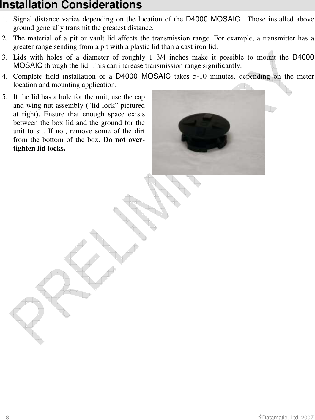  - 8 -                             ©Datamatic, Ltd. 2007  Installation Considerations 1.  Signal distance varies depending on the location of the D4000 MOSAIC.  Those installed above ground generally transmit the greatest distance. 2.  The material of a pit or vault lid affects the transmission range. For example, a transmitter has a greater range sending from a pit with a plastic lid than a cast iron lid. 3.  Lids  with  holes  of  a  diameter  of  roughly  1  3/4  inches  make  it  possible  to  mount  the  D4000 MOSAIC through the lid. This can increase transmission range significantly.  4.  Complete  field  installation  of  a  D4000  MOSAIC  takes  5-10  minutes,  depending  on  the  meter location and mounting application. 5.  If the lid has a hole for the unit, use the cap and wing nut assembly (“lid lock” pictured at  right).  Ensure  that  enough  space  exists between the box lid and the ground for the unit to sit. If not,  remove some of the dirt from the  bottom  of the box. Do not over-tighten lid locks.     