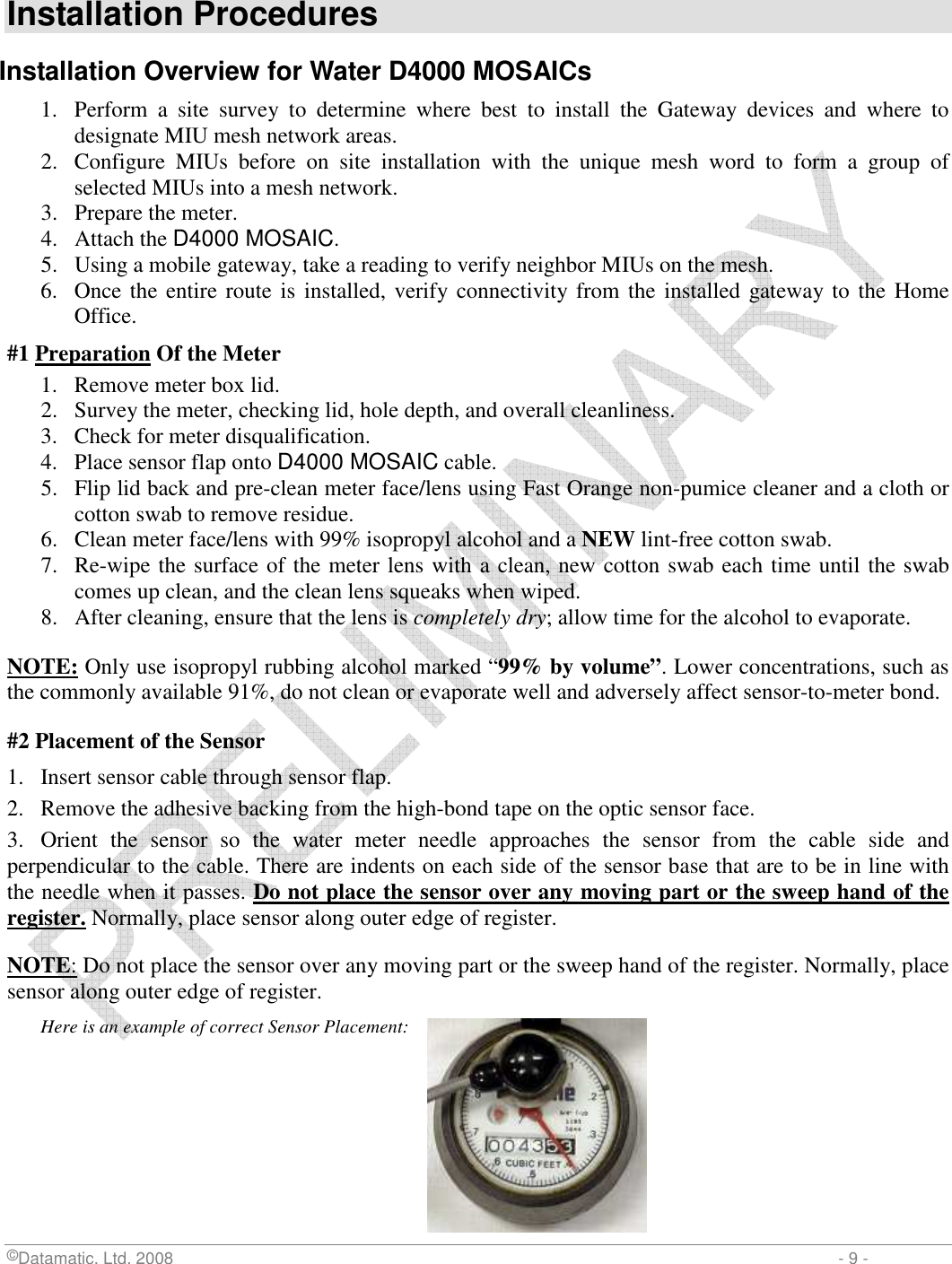  ©Datamatic, Ltd. 2008                         - 9 -  Installation Procedures Installation Overview for Water D4000 MOSAICs 1. Perform  a  site  survey  to  determine  where  best  to  install  the  Gateway  devices  and  where  to designate MIU mesh network areas. 2. Configure  MIUs  before  on  site  installation  with  the  unique  mesh  word  to  form  a  group  of selected MIUs into a mesh network. 3. Prepare the meter. 4. Attach the D4000 MOSAIC. 5. Using a mobile gateway, take a reading to verify neighbor MIUs on the mesh. 6. Once the entire route is installed, verify connectivity from the installed  gateway to the Home Office. #1 Preparation Of the Meter 1. Remove meter box lid. 2. Survey the meter, checking lid, hole depth, and overall cleanliness. 3. Check for meter disqualification. 4. Place sensor flap onto D4000 MOSAIC cable. 5. Flip lid back and pre-clean meter face/lens using Fast Orange non-pumice cleaner and a cloth or cotton swab to remove residue. 6. Clean meter face/lens with 99% isopropyl alcohol and a NEW lint-free cotton swab. 7. Re-wipe the surface of the meter lens with a clean, new cotton swab each time until the swab comes up clean, and the clean lens squeaks when wiped. 8. After cleaning, ensure that the lens is completely dry; allow time for the alcohol to evaporate.  NOTE: Only use isopropyl rubbing alcohol marked “99% by volume”. Lower concentrations, such as the commonly available 91%, do not clean or evaporate well and adversely affect sensor-to-meter bond. #2 Placement of the Sensor 1.  Insert sensor cable through sensor flap. 2.  Remove the adhesive backing from the high-bond tape on the optic sensor face. 3.   Orient  the  sensor  so  the  water  meter  needle  approaches  the  sensor  from  the  cable  side  and perpendicular to the cable. There are indents on each side of the sensor base that are to be in line with the needle when it passes. Do not place the sensor over any moving part or the sweep hand of the register. Normally, place sensor along outer edge of register. NOTE: Do not place the sensor over any moving part or the sweep hand of the register. Normally, place sensor along outer edge of register. Here is an example of correct Sensor Placement:       