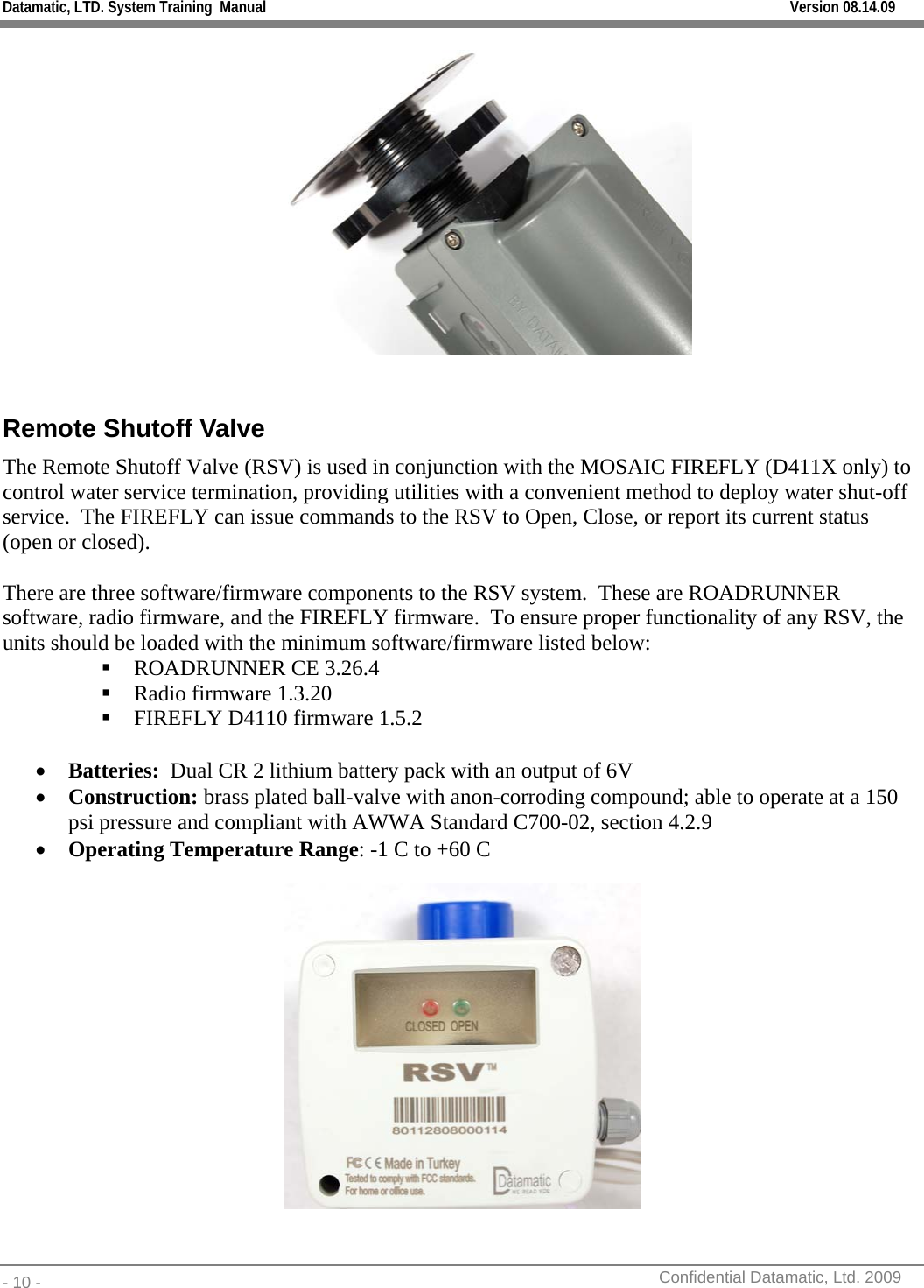 Datamatic, LTD. System Training  Manual         Version 08.14.09 - 10 -          Confidential Datamatic, Ltd. 2009    Remote Shutoff Valve The Remote Shutoff Valve (RSV) is used in conjunction with the MOSAIC FIREFLY (D411X only) to control water service termination, providing utilities with a convenient method to deploy water shut-off service.  The FIREFLY can issue commands to the RSV to Open, Close, or report its current status (open or closed).  There are three software/firmware components to the RSV system.  These are ROADRUNNER software, radio firmware, and the FIREFLY firmware.  To ensure proper functionality of any RSV, the units should be loaded with the minimum software/firmware listed below:  ROADRUNNER CE 3.26.4  Radio firmware 1.3.20  FIREFLY D4110 firmware 1.5.2  • Batteries:  Dual CR 2 lithium battery pack with an output of 6V • Construction: brass plated ball-valve with anon-corroding compound; able to operate at a 150 psi pressure and compliant with AWWA Standard C700-02, section 4.2.9 • Operating Temperature Range: -1 C to +60 C  