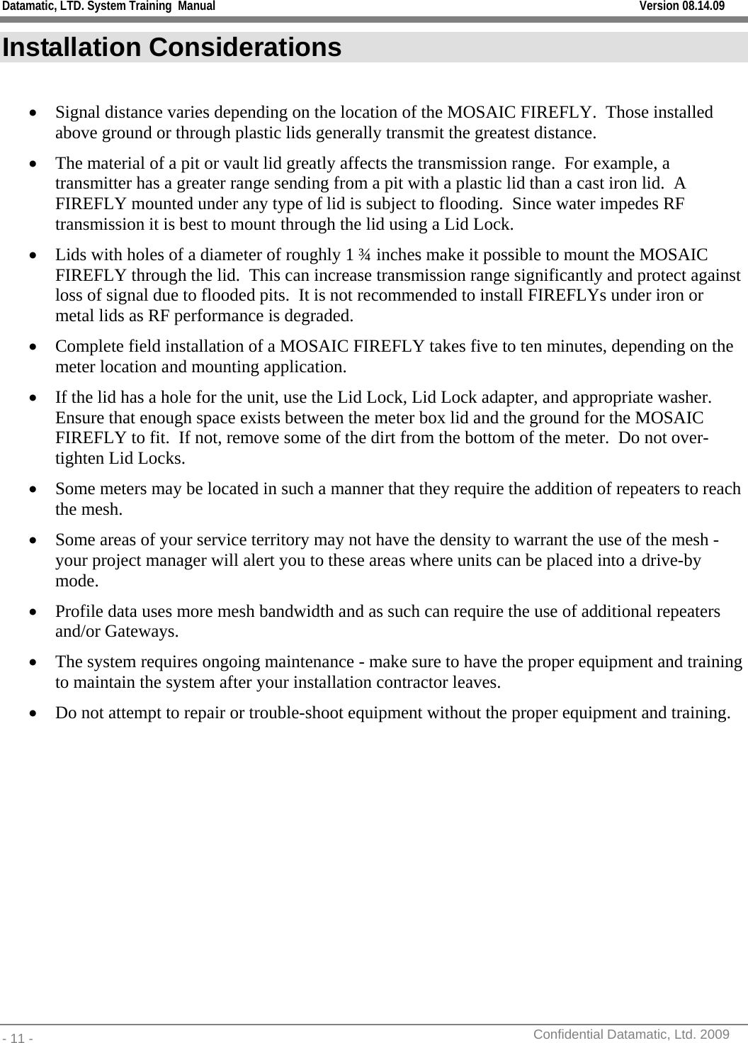 Datamatic, LTD. System Training  Manual         Version 08.14.09 - 11 -          Confidential Datamatic, Ltd. 2009  Installation Considerations  • Signal distance varies depending on the location of the MOSAIC FIREFLY.  Those installed above ground or through plastic lids generally transmit the greatest distance. • The material of a pit or vault lid greatly affects the transmission range.  For example, a transmitter has a greater range sending from a pit with a plastic lid than a cast iron lid.  A FIREFLY mounted under any type of lid is subject to flooding.  Since water impedes RF transmission it is best to mount through the lid using a Lid Lock. • Lids with holes of a diameter of roughly 1 ¾ inches make it possible to mount the MOSAIC FIREFLY through the lid.  This can increase transmission range significantly and protect against loss of signal due to flooded pits.  It is not recommended to install FIREFLYs under iron or metal lids as RF performance is degraded. • Complete field installation of a MOSAIC FIREFLY takes five to ten minutes, depending on the meter location and mounting application. • If the lid has a hole for the unit, use the Lid Lock, Lid Lock adapter, and appropriate washer.  Ensure that enough space exists between the meter box lid and the ground for the MOSAIC FIREFLY to fit.  If not, remove some of the dirt from the bottom of the meter.  Do not over-tighten Lid Locks. • Some meters may be located in such a manner that they require the addition of repeaters to reach the mesh. • Some areas of your service territory may not have the density to warrant the use of the mesh - your project manager will alert you to these areas where units can be placed into a drive-by mode.  • Profile data uses more mesh bandwidth and as such can require the use of additional repeaters and/or Gateways.  • The system requires ongoing maintenance - make sure to have the proper equipment and training to maintain the system after your installation contractor leaves.  • Do not attempt to repair or trouble-shoot equipment without the proper equipment and training.  