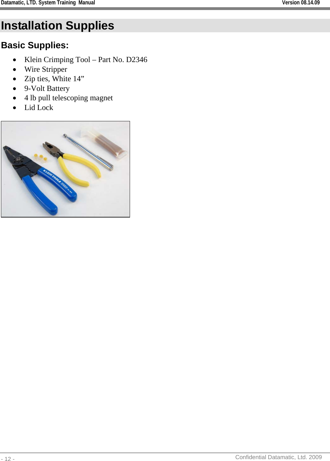 Datamatic, LTD. System Training  Manual         Version 08.14.09 - 12 -          Confidential Datamatic, Ltd. 2009   Installation Supplies Basic Supplies: • Klein Crimping Tool – Part No. D2346 • Wire Stripper • Zip ties, White 14” • 9-Volt Battery • 4 lb pull telescoping magnet • Lid Lock    