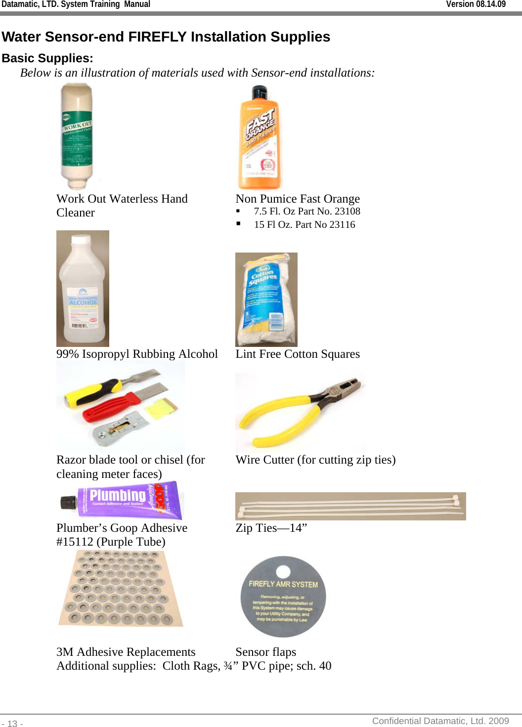 Datamatic, LTD. System Training  Manual         Version 08.14.09 - 13 -          Confidential Datamatic, Ltd. 2009  Water Sensor-end FIREFLY Installation Supplies Basic Supplies: Below is an illustration of materials used with Sensor-end installations:   Work Out Waterless Hand Cleaner  Non Pumice Fast Orange  7.5 Fl. Oz Part No. 23108  15 Fl Oz. Part No 23116    99% Isopropyl Rubbing Alcohol  Lint Free Cotton Squares   Razor blade tool or chisel (for cleaning meter faces)  Wire Cutter (for cutting zip ties)  Plumber’s Goop Adhesive #15112 (Purple Tube)  Zip Ties—14”    3M Adhesive Replacements  Sensor flaps Additional supplies:  Cloth Rags, ¾” PVC pipe; sch. 40  