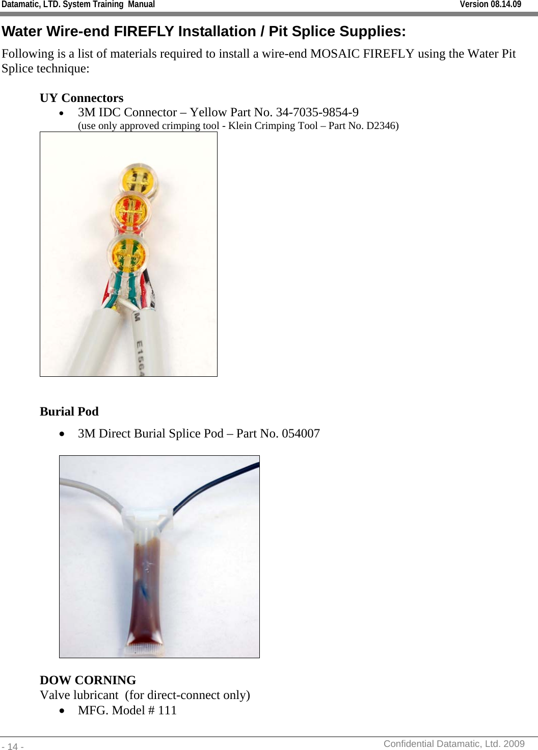 Datamatic, LTD. System Training  Manual         Version 08.14.09 - 14 -          Confidential Datamatic, Ltd. 2009  Water Wire-end FIREFLY Installation / Pit Splice Supplies: Following is a list of materials required to install a wire-end MOSAIC FIREFLY using the Water Pit Splice technique:  UY Connectors • 3M IDC Connector – Yellow Part No. 34-7035-9854-9  (use only approved crimping tool - Klein Crimping Tool – Part No. D2346)   Burial Pod • 3M Direct Burial Splice Pod – Part No. 054007    DOW CORNING   Valve lubricant  (for direct-connect only) • MFG. Model # 111 