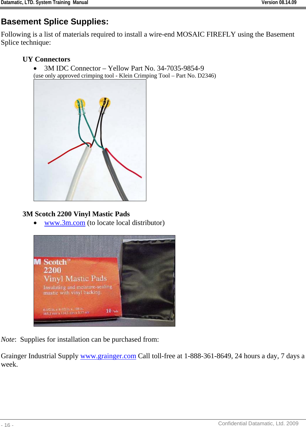 Datamatic, LTD. System Training  Manual         Version 08.14.09 - 16 -          Confidential Datamatic, Ltd. 2009  Basement Splice Supplies: Following is a list of materials required to install a wire-end MOSAIC FIREFLY using the Basement Splice technique:  UY Connectors • 3M IDC Connector – Yellow Part No. 34-7035-9854-9 (use only approved crimping tool - Klein Crimping Tool – Part No. D2346)   3M Scotch 2200 Vinyl Mastic Pads • www.3m.com (to locate local distributor)    Note:  Supplies for installation can be purchased from:  Grainger Industrial Supply www.grainger.com Call toll-free at 1-888-361-8649, 24 hours a day, 7 days a week.  