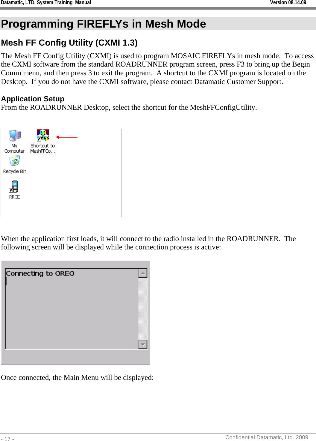 Datamatic, LTD. System Training  Manual         Version 08.14.09 - 17 -          Confidential Datamatic, Ltd. 2009  Programming FIREFLYs in Mesh Mode Mesh FF Config Utility (CXMI 1.3) The Mesh FF Config Utility (CXMI) is used to program MOSAIC FIREFLYs in mesh mode.  To access the CXMI software from the standard ROADRUNNER program screen, press F3 to bring up the Begin Comm menu, and then press 3 to exit the program.  A shortcut to the CXMI program is located on the Desktop.  If you do not have the CXMI software, please contact Datamatic Customer Support.  Application Setup From the ROADRUNNER Desktop, select the shortcut for the MeshFFConfigUtility.      When the application first loads, it will connect to the radio installed in the ROADRUNNER.  The following screen will be displayed while the connection process is active:    Once connected, the Main Menu will be displayed:  