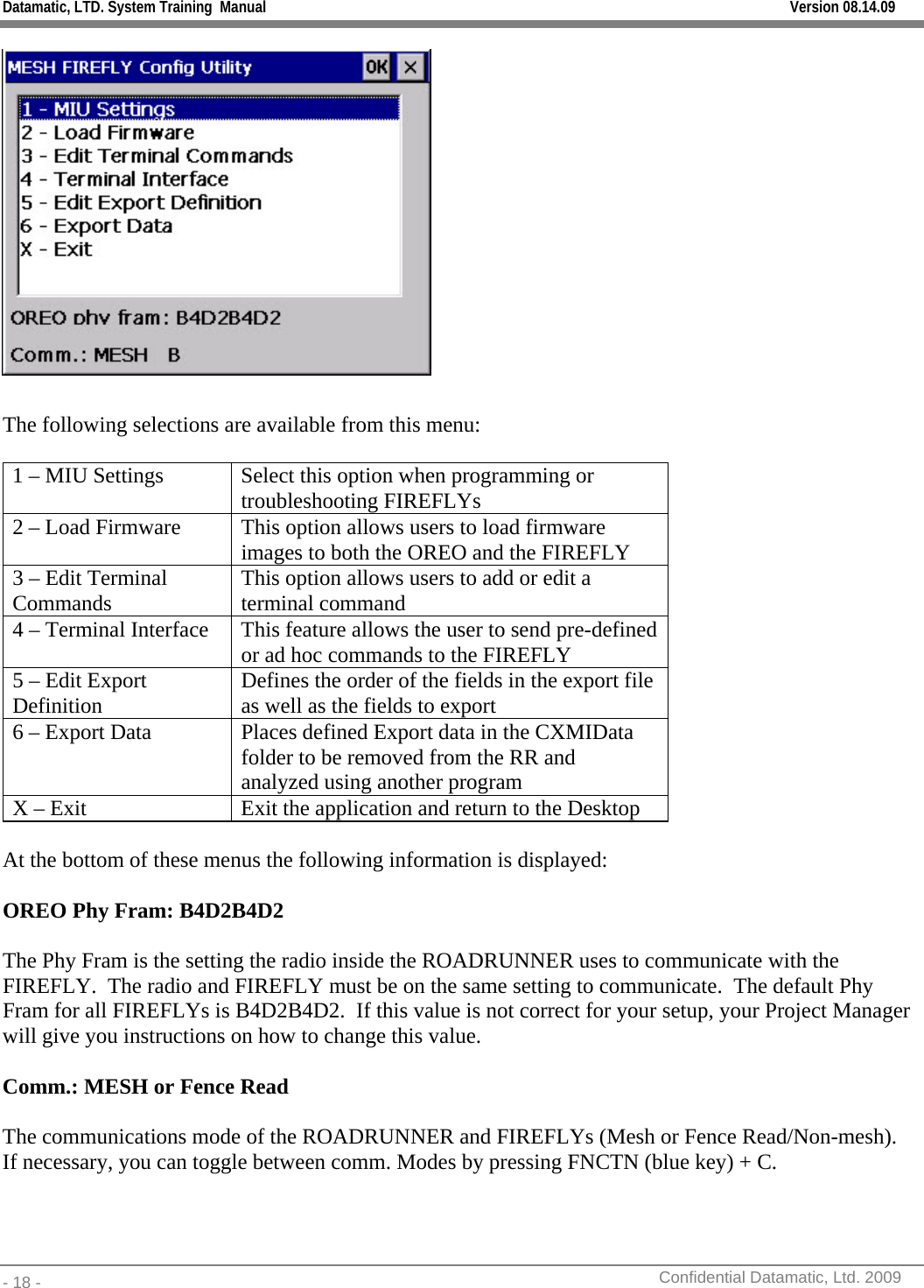 Datamatic, LTD. System Training  Manual         Version 08.14.09 - 18 -          Confidential Datamatic, Ltd. 2009    The following selections are available from this menu:  1 – MIU Settings  Select this option when programming or troubleshooting FIREFLYs 2 – Load Firmware  This option allows users to load firmware images to both the OREO and the FIREFLY 3 – Edit Terminal Commands  This option allows users to add or edit a terminal command 4 – Terminal Interface  This feature allows the user to send pre-defined or ad hoc commands to the FIREFLY 5 – Edit Export Definition  Defines the order of the fields in the export file as well as the fields to export 6 – Export Data  Places defined Export data in the CXMIData folder to be removed from the RR and analyzed using another program X – Exit  Exit the application and return to the Desktop  At the bottom of these menus the following information is displayed:  OREO Phy Fram: B4D2B4D2  The Phy Fram is the setting the radio inside the ROADRUNNER uses to communicate with the FIREFLY.  The radio and FIREFLY must be on the same setting to communicate.  The default Phy Fram for all FIREFLYs is B4D2B4D2.  If this value is not correct for your setup, your Project Manager will give you instructions on how to change this value.  Comm.: MESH or Fence Read  The communications mode of the ROADRUNNER and FIREFLYs (Mesh or Fence Read/Non-mesh).  If necessary, you can toggle between comm. Modes by pressing FNCTN (blue key) + C.  