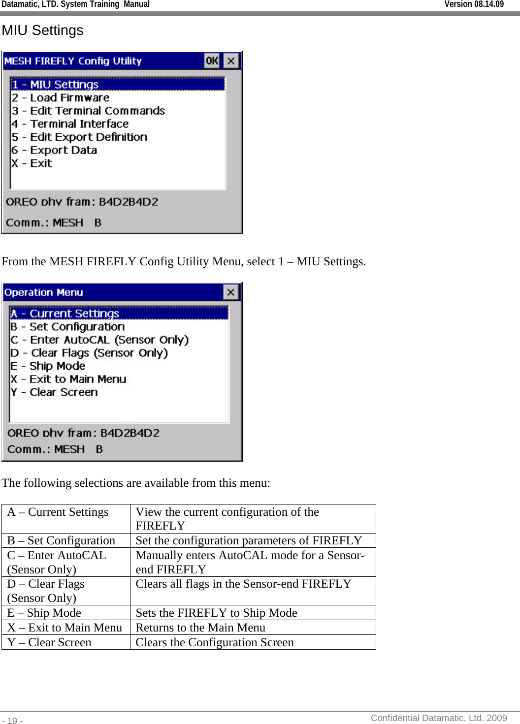 Datamatic, LTD. System Training  Manual         Version 08.14.09 - 19 -          Confidential Datamatic, Ltd. 2009  MIU Settings   From the MESH FIREFLY Config Utility Menu, select 1 – MIU Settings.    The following selections are available from this menu:  A – Current Settings  View the current configuration of the FIREFLY B – Set Configuration  Set the configuration parameters of FIREFLY C – Enter AutoCAL (Sensor Only)  Manually enters AutoCAL mode for a Sensor-end FIREFLY D – Clear Flags (Sensor Only)  Clears all flags in the Sensor-end FIREFLY E – Ship Mode  Sets the FIREFLY to Ship Mode X – Exit to Main Menu  Returns to the Main Menu Y – Clear Screen  Clears the Configuration Screen  