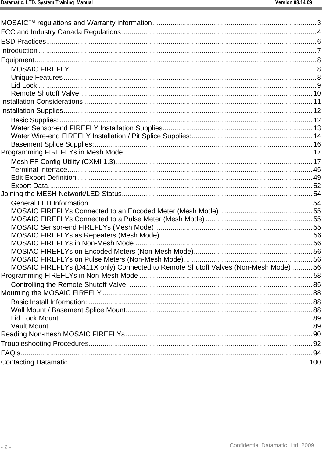 Datamatic, LTD. System Training  Manual         Version 08.14.09 - 2 -          Confidential Datamatic, Ltd. 2009   MOSAIC™ regulations and Warranty information....................................................................................3 FCC and Industry Canada Regulations....................................................................................................4 ESD Practices...........................................................................................................................................6 Introduction...............................................................................................................................................7 Equipment.................................................................................................................................................8 MOSAIC FIREFLY...............................................................................................................................8 Unique Features..................................................................................................................................8 Lid Lock ...............................................................................................................................................9 Remote Shutoff Valve........................................................................................................................10 Installation Considerations......................................................................................................................11 Installation Supplies................................................................................................................................12 Basic Supplies:..................................................................................................................................12 Water Sensor-end FIREFLY Installation Supplies.............................................................................13 Water Wire-end FIREFLY Installation / Pit Splice Supplies:..............................................................14 Basement Splice Supplies:................................................................................................................16 Programming FIREFLYs in Mesh Mode.................................................................................................17 Mesh FF Config Utility (CXMI 1.3).....................................................................................................17 Terminal Interface..............................................................................................................................45 Edit Export Definition.........................................................................................................................49 Export Data........................................................................................................................................52 Joining the MESH Network/LED Status..................................................................................................54 General LED Information...................................................................................................................54 MOSAIC FIREFLYs Connected to an Encoded Meter (Mesh Mode)................................................55 MOSAIC FIREFLYs Connected to a Pulse Meter (Mesh Mode) .......................................................55 MOSAIC Sensor-end FIREFLYs (Mesh Mode) .................................................................................55 MOSAIC FIREFLYs as Repeaters (Mesh Mode) ..............................................................................56 MOSAIC FIREFLYs in Non-Mesh Mode ...........................................................................................56 MOSIAC FIREFLYs on Encoded Meters (Non-Mesh Mode).............................................................56 MOSAIC FIREFLYs on Pulse Meters (Non-Mesh Mode)..................................................................56 MOSAIC FIREFLYs (D411X only) Connected to Remote Shutoff Valves (Non-Mesh Mode)...........56 Programming FIREFLYs in Non-Mesh Mode .........................................................................................58 Controlling the Remote Shutoff Valve: ..............................................................................................85 Mounting the MOSAIC FIREFLY............................................................................................................88 Basic Install Information: ...................................................................................................................88 Wall Mount / Basement Splice Mount................................................................................................88 Lid Lock Mount ..................................................................................................................................89 Vault Mount .......................................................................................................................................89 Reading Non-mesh MOSAIC FIREFLYs................................................................................................90 Troubleshooting Procedures...................................................................................................................92 FAQ’s......................................................................................................................................................94 Contacting Datamatic ...........................................................................................................................100  