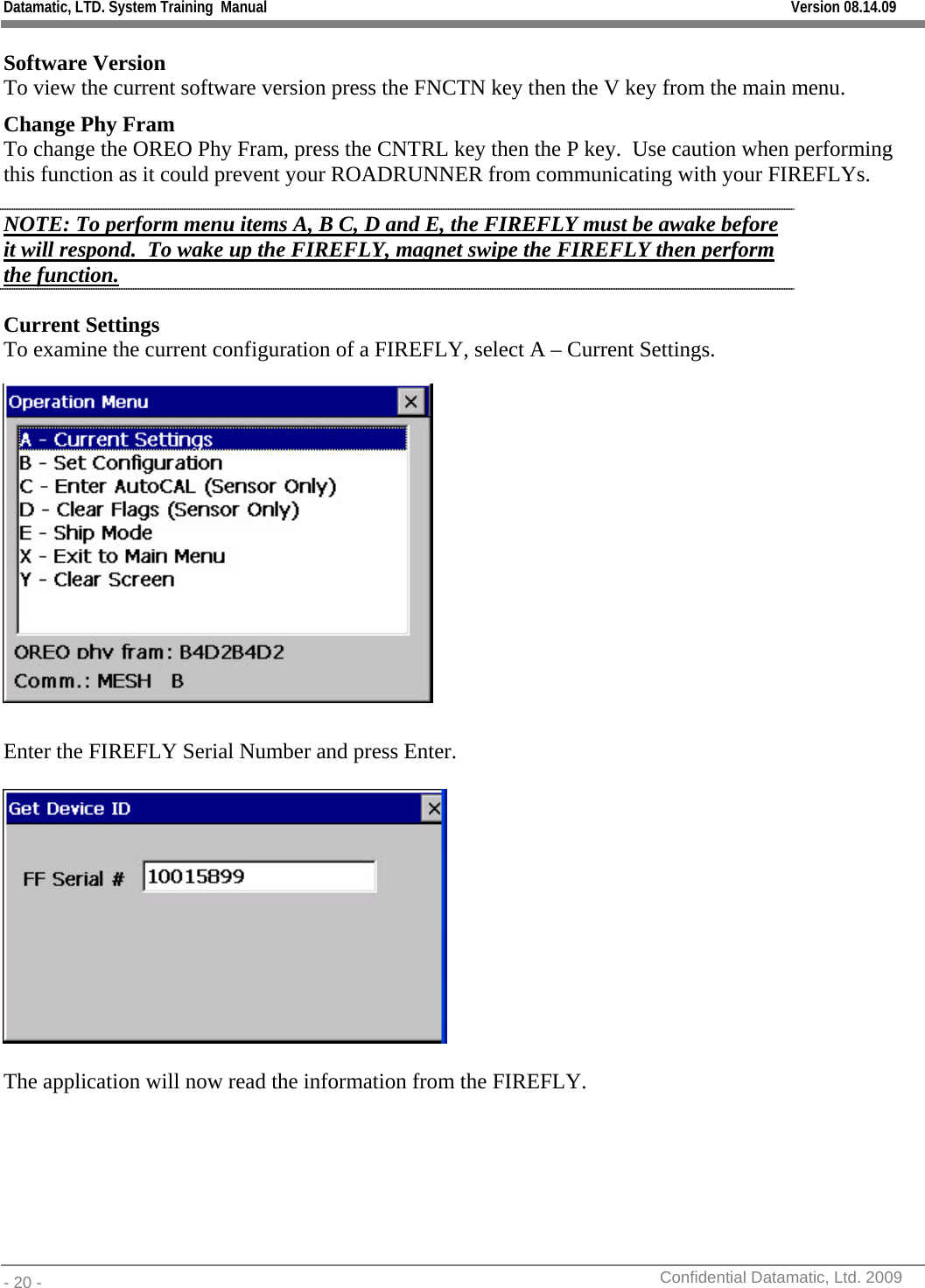 Datamatic, LTD. System Training  Manual         Version 08.14.09 - 20 -          Confidential Datamatic, Ltd. 2009  Software Version To view the current software version press the FNCTN key then the V key from the main menu. Change Phy Fram To change the OREO Phy Fram, press the CNTRL key then the P key.  Use caution when performing this function as it could prevent your ROADRUNNER from communicating with your FIREFLYs. NOTE: To perform menu items A, B C, D and E, the FIREFLY must be awake before it will respond.  To wake up the FIREFLY, magnet swipe the FIREFLY then perform the function. Current Settings To examine the current configuration of a FIREFLY, select A – Current Settings.   Enter the FIREFLY Serial Number and press Enter.      The application will now read the information from the FIREFLY. 