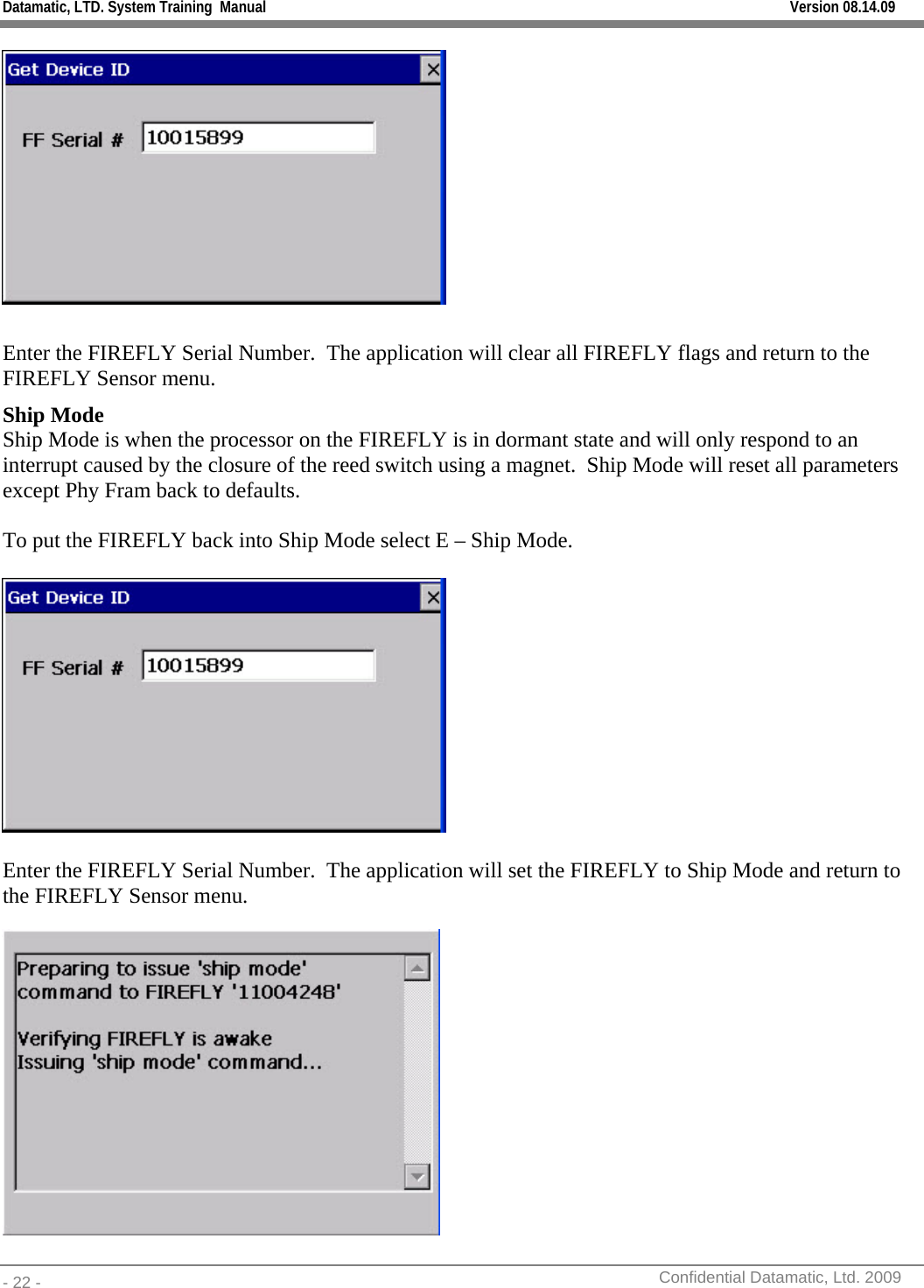 Datamatic, LTD. System Training  Manual         Version 08.14.09 - 22 -          Confidential Datamatic, Ltd. 2009    Enter the FIREFLY Serial Number.  The application will clear all FIREFLY flags and return to the FIREFLY Sensor menu. Ship Mode Ship Mode is when the processor on the FIREFLY is in dormant state and will only respond to an interrupt caused by the closure of the reed switch using a magnet.  Ship Mode will reset all parameters except Phy Fram back to defaults.  To put the FIREFLY back into Ship Mode select E – Ship Mode.    Enter the FIREFLY Serial Number.  The application will set the FIREFLY to Ship Mode and return to the FIREFLY Sensor menu.  