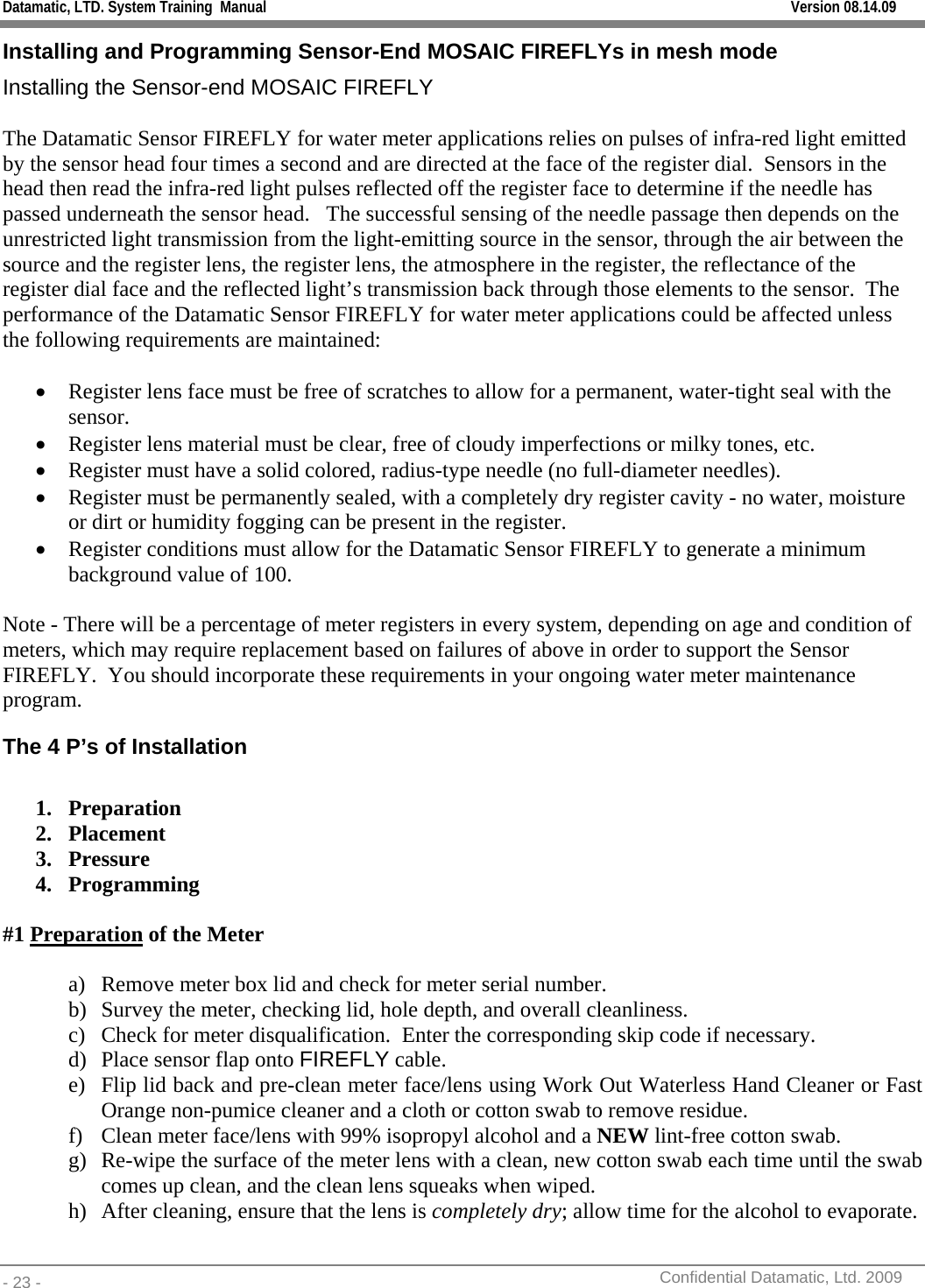 Datamatic, LTD. System Training  Manual         Version 08.14.09 - 23 -          Confidential Datamatic, Ltd. 2009  Installing and Programming Sensor-End MOSAIC FIREFLYs in mesh mode Installing the Sensor-end MOSAIC FIREFLY  The Datamatic Sensor FIREFLY for water meter applications relies on pulses of infra-red light emitted by the sensor head four times a second and are directed at the face of the register dial.  Sensors in the head then read the infra-red light pulses reflected off the register face to determine if the needle has passed underneath the sensor head.   The successful sensing of the needle passage then depends on the unrestricted light transmission from the light-emitting source in the sensor, through the air between the source and the register lens, the register lens, the atmosphere in the register, the reflectance of the register dial face and the reflected light’s transmission back through those elements to the sensor.  The performance of the Datamatic Sensor FIREFLY for water meter applications could be affected unless the following requirements are maintained:     • Register lens face must be free of scratches to allow for a permanent, water-tight seal with the sensor. • Register lens material must be clear, free of cloudy imperfections or milky tones, etc. • Register must have a solid colored, radius-type needle (no full-diameter needles). • Register must be permanently sealed, with a completely dry register cavity - no water, moisture or dirt or humidity fogging can be present in the register. • Register conditions must allow for the Datamatic Sensor FIREFLY to generate a minimum background value of 100.  Note - There will be a percentage of meter registers in every system, depending on age and condition of meters, which may require replacement based on failures of above in order to support the Sensor FIREFLY.  You should incorporate these requirements in your ongoing water meter maintenance program. The 4 P’s of Installation  1. Preparation 2. Placement 3. Pressure 4. Programming  #1 Preparation of the Meter  a) Remove meter box lid and check for meter serial number. b) Survey the meter, checking lid, hole depth, and overall cleanliness. c) Check for meter disqualification.  Enter the corresponding skip code if necessary. d) Place sensor flap onto FIREFLY cable. e) Flip lid back and pre-clean meter face/lens using Work Out Waterless Hand Cleaner or Fast Orange non-pumice cleaner and a cloth or cotton swab to remove residue. f) Clean meter face/lens with 99% isopropyl alcohol and a NEW lint-free cotton swab. g) Re-wipe the surface of the meter lens with a clean, new cotton swab each time until the swab comes up clean, and the clean lens squeaks when wiped. h) After cleaning, ensure that the lens is completely dry; allow time for the alcohol to evaporate.  