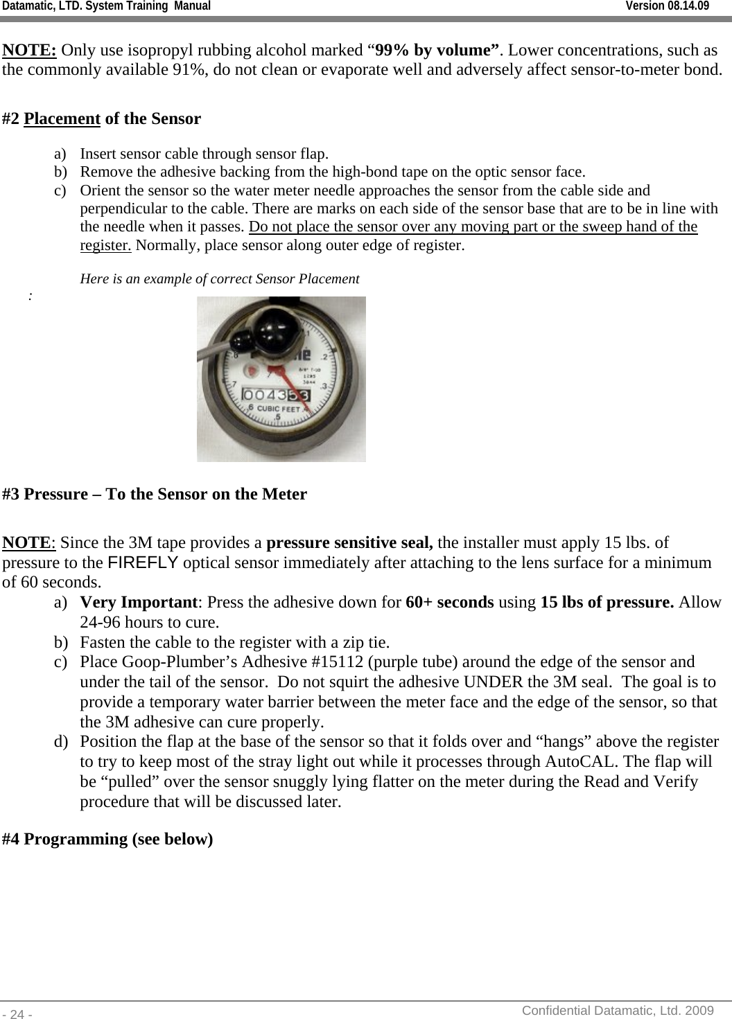 Datamatic, LTD. System Training  Manual         Version 08.14.09 - 24 -          Confidential Datamatic, Ltd. 2009  NOTE: Only use isopropyl rubbing alcohol marked “99% by volume”. Lower concentrations, such as the commonly available 91%, do not clean or evaporate well and adversely affect sensor-to-meter bond.  #2 Placement of the Sensor  a) Insert sensor cable through sensor flap. b) Remove the adhesive backing from the high-bond tape on the optic sensor face. c) Orient the sensor so the water meter needle approaches the sensor from the cable side and perpendicular to the cable. There are marks on each side of the sensor base that are to be in line with the needle when it passes. Do not place the sensor over any moving part or the sweep hand of the register. Normally, place sensor along outer edge of register.  Here is an example of correct Sensor Placement :          #3 Pressure – To the Sensor on the Meter  NOTE: Since the 3M tape provides a pressure sensitive seal, the installer must apply 15 lbs. of pressure to the FIREFLY optical sensor immediately after attaching to the lens surface for a minimum of 60 seconds. a) Very Important: Press the adhesive down for 60+ seconds using 15 lbs of pressure. Allow 24-96 hours to cure. b) Fasten the cable to the register with a zip tie.   c) Place Goop-Plumber’s Adhesive #15112 (purple tube) around the edge of the sensor and under the tail of the sensor.  Do not squirt the adhesive UNDER the 3M seal.  The goal is to provide a temporary water barrier between the meter face and the edge of the sensor, so that the 3M adhesive can cure properly. d) Position the flap at the base of the sensor so that it folds over and “hangs” above the register to try to keep most of the stray light out while it processes through AutoCAL. The flap will be “pulled” over the sensor snuggly lying flatter on the meter during the Read and Verify procedure that will be discussed later. #4 Programming (see below)  