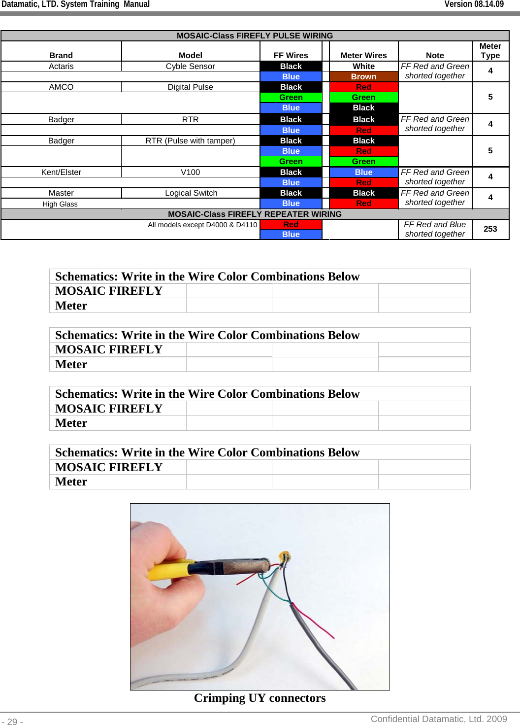 Datamatic, LTD. System Training  Manual         Version 08.14.09 - 29 -          Confidential Datamatic, Ltd. 2009   MOSAIC-Class FIREFLY PULSE WIRING Brand  Model  FF Wires    Meter Wires  Note  Meter Type Actaris Cyble Sensor Black   White       Blue   Brown  FF Red and Green shorted together  4 AMCO Digital Pulse Black   Red       Green   Green       Blue   Black    5 Badger RTR Black   Black       Blue   Red FF Red and Green shorted together  4 Badger  RTR (Pulse with tamper)  Black  Black Blue  Red   Green Green  5 Kent/Elster V100 Black   Blue   Blue   Red  FF Red and Green shorted together  4 Master  Logical Switch  Black   Black High Glass      Blue  Red  FF Red and Green shorted together  4 MOSAIC-Class FIREFLY REPEATER WIRING    All models except D4000 &amp; D4110  Red           Blue     FF Red and Blue shorted together 253   Schematics: Write in the Wire Color Combinations Below MOSAIC FIREFLY       Meter     Schematics: Write in the Wire Color Combinations Below MOSAIC FIREFLY       Meter     Schematics: Write in the Wire Color Combinations Below MOSAIC FIREFLY       Meter     Schematics: Write in the Wire Color Combinations Below MOSAIC FIREFLY       Meter      Crimping UY connectors 