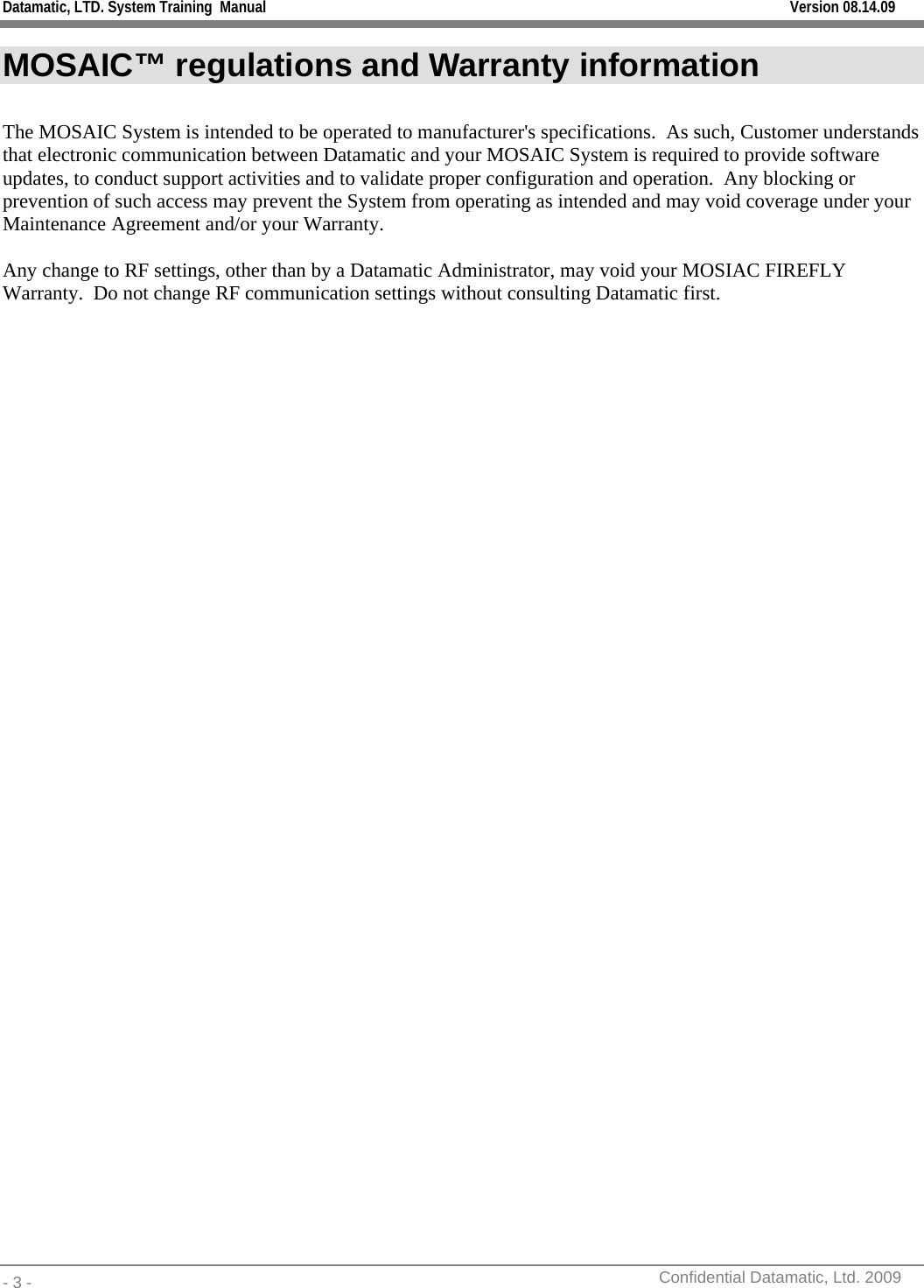 Datamatic, LTD. System Training  Manual         Version 08.14.09 - 3 -          Confidential Datamatic, Ltd. 2009  MOSAIC™ regulations and Warranty information  The MOSAIC System is intended to be operated to manufacturer&apos;s specifications.  As such, Customer understands that electronic communication between Datamatic and your MOSAIC System is required to provide software updates, to conduct support activities and to validate proper configuration and operation.  Any blocking or prevention of such access may prevent the System from operating as intended and may void coverage under your Maintenance Agreement and/or your Warranty.    Any change to RF settings, other than by a Datamatic Administrator, may void your MOSIAC FIREFLY Warranty.  Do not change RF communication settings without consulting Datamatic first. 