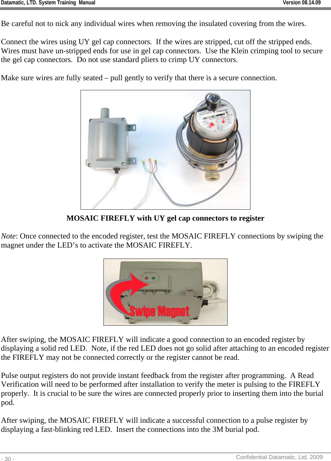 Datamatic, LTD. System Training  Manual         Version 08.14.09 - 30 -          Confidential Datamatic, Ltd. 2009   Be careful not to nick any individual wires when removing the insulated covering from the wires.  Connect the wires using UY gel cap connectors.  If the wires are stripped, cut off the stripped ends.  Wires must have un-stripped ends for use in gel cap connectors.  Use the Klein crimping tool to secure the gel cap connectors.  Do not use standard pliers to crimp UY connectors.  Make sure wires are fully seated – pull gently to verify that there is a secure connection.  MOSAIC FIREFLY with UY gel cap connectors to register  Note: Once connected to the encoded register, test the MOSAIC FIREFLY connections by swiping the magnet under the LED’s to activate the MOSAIC FIREFLY.    After swiping, the MOSAIC FIREFLY will indicate a good connection to an encoded register by displaying a solid red LED.  Note, if the red LED does not go solid after attaching to an encoded register the FIREFLY may not be connected correctly or the register cannot be read.  Pulse output registers do not provide instant feedback from the register after programming.  A Read Verification will need to be performed after installation to verify the meter is pulsing to the FIREFLY properly.  It is crucial to be sure the wires are connected properly prior to inserting them into the burial pod.  After swiping, the MOSAIC FIREFLY will indicate a successful connection to a pulse register by displaying a fast-blinking red LED.  Insert the connections into the 3M burial pod. 