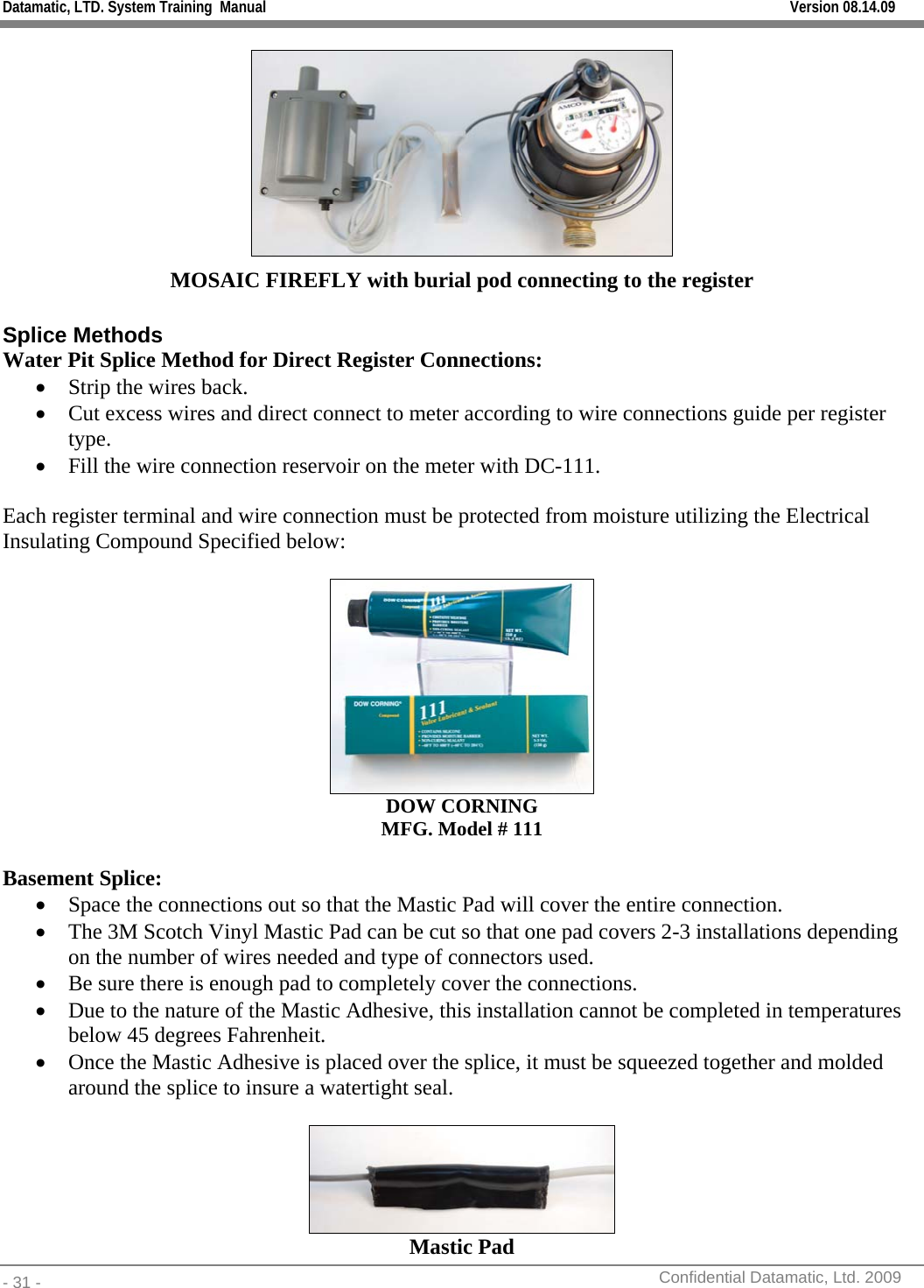 Datamatic, LTD. System Training  Manual         Version 08.14.09 - 31 -          Confidential Datamatic, Ltd. 2009   MOSAIC FIREFLY with burial pod connecting to the register  Splice Methods Water Pit Splice Method for Direct Register Connections: • Strip the wires back. • Cut excess wires and direct connect to meter according to wire connections guide per register type. • Fill the wire connection reservoir on the meter with DC-111.  Each register terminal and wire connection must be protected from moisture utilizing the Electrical Insulating Compound Specified below:   DOW CORNING MFG. Model # 111  Basement Splice: • Space the connections out so that the Mastic Pad will cover the entire connection. • The 3M Scotch Vinyl Mastic Pad can be cut so that one pad covers 2-3 installations depending on the number of wires needed and type of connectors used. • Be sure there is enough pad to completely cover the connections. • Due to the nature of the Mastic Adhesive, this installation cannot be completed in temperatures below 45 degrees Fahrenheit. • Once the Mastic Adhesive is placed over the splice, it must be squeezed together and molded around the splice to insure a watertight seal.   Mastic Pad 