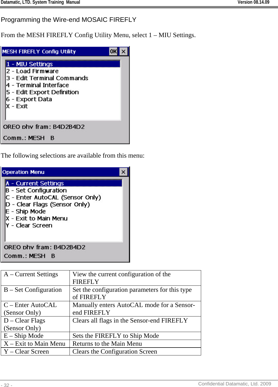 Datamatic, LTD. System Training  Manual         Version 08.14.09 - 32 -          Confidential Datamatic, Ltd. 2009    Programming the Wire-end MOSAIC FIREFLY  From the MESH FIREFLY Config Utility Menu, select 1 – MIU Settings.    The following selections are available from this menu:    A – Current Settings  View the current configuration of the FIREFLY B – Set Configuration  Set the configuration parameters for this type of FIREFLY C – Enter AutoCAL (Sensor Only)  Manually enters AutoCAL mode for a Sensor-end FIREFLY D – Clear Flags (Sensor Only)  Clears all flags in the Sensor-end FIREFLY E – Ship Mode  Sets the FIREFLY to Ship Mode X – Exit to Main Menu  Returns to the Main Menu Y – Clear Screen  Clears the Configuration Screen 