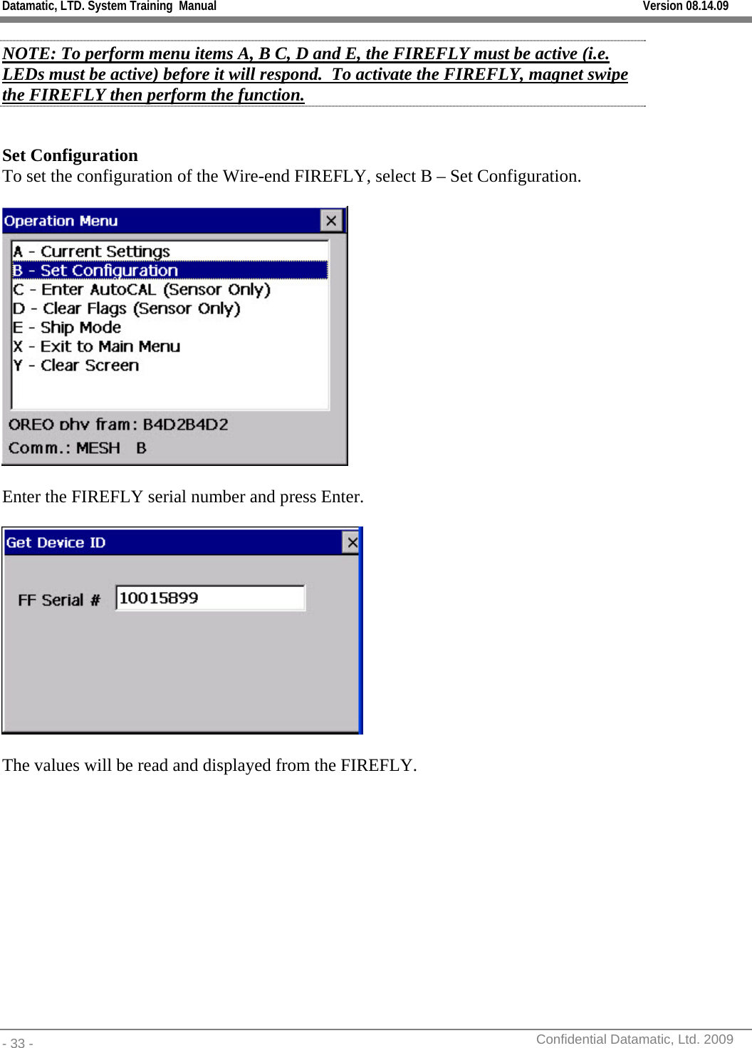 Datamatic, LTD. System Training  Manual         Version 08.14.09 - 33 -          Confidential Datamatic, Ltd. 2009  NOTE: To perform menu items A, B C, D and E, the FIREFLY must be active (i.e. LEDs must be active) before it will respond.  To activate the FIREFLY, magnet swipe the FIREFLY then perform the function.  Set Configuration To set the configuration of the Wire-end FIREFLY, select B – Set Configuration.    Enter the FIREFLY serial number and press Enter.    The values will be read and displayed from the FIREFLY.  