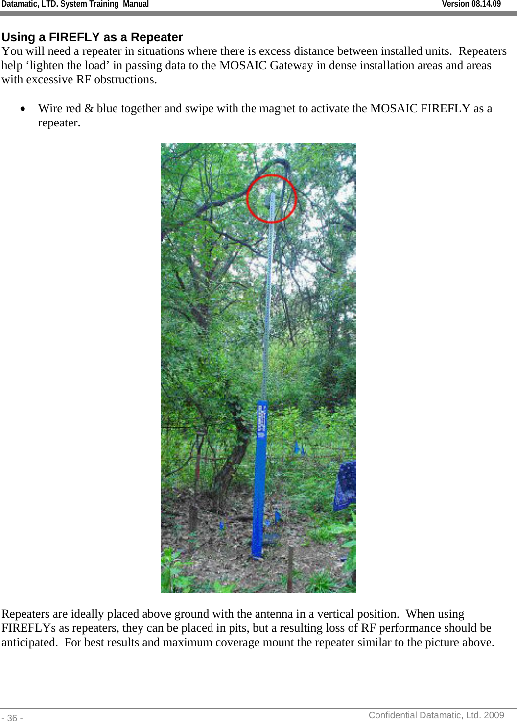 Datamatic, LTD. System Training  Manual         Version 08.14.09 - 36 -          Confidential Datamatic, Ltd. 2009   Using a FIREFLY as a Repeater You will need a repeater in situations where there is excess distance between installed units.  Repeaters help ‘lighten the load’ in passing data to the MOSAIC Gateway in dense installation areas and areas with excessive RF obstructions.  • Wire red &amp; blue together and swipe with the magnet to activate the MOSAIC FIREFLY as a repeater.    Repeaters are ideally placed above ground with the antenna in a vertical position.  When using FIREFLYs as repeaters, they can be placed in pits, but a resulting loss of RF performance should be anticipated.  For best results and maximum coverage mount the repeater similar to the picture above.    