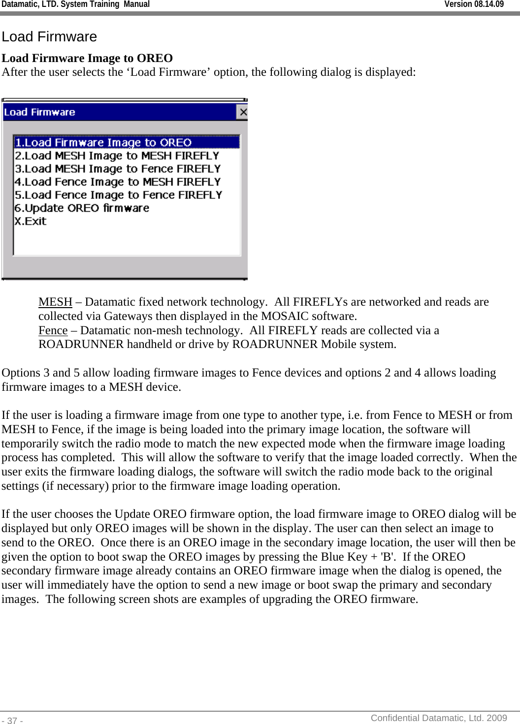 Datamatic, LTD. System Training  Manual         Version 08.14.09 - 37 -          Confidential Datamatic, Ltd. 2009  Load Firmware Load Firmware Image to OREO After the user selects the ‘Load Firmware’ option, the following dialog is displayed:    MESH – Datamatic fixed network technology.  All FIREFLYs are networked and reads are collected via Gateways then displayed in the MOSAIC software. Fence – Datamatic non-mesh technology.  All FIREFLY reads are collected via a ROADRUNNER handheld or drive by ROADRUNNER Mobile system.  Options 3 and 5 allow loading firmware images to Fence devices and options 2 and 4 allows loading firmware images to a MESH device.  If the user is loading a firmware image from one type to another type, i.e. from Fence to MESH or from MESH to Fence, if the image is being loaded into the primary image location, the software will temporarily switch the radio mode to match the new expected mode when the firmware image loading process has completed.  This will allow the software to verify that the image loaded correctly.  When the user exits the firmware loading dialogs, the software will switch the radio mode back to the original settings (if necessary) prior to the firmware image loading operation.  If the user chooses the Update OREO firmware option, the load firmware image to OREO dialog will be displayed but only OREO images will be shown in the display. The user can then select an image to send to the OREO.  Once there is an OREO image in the secondary image location, the user will then be given the option to boot swap the OREO images by pressing the Blue Key + &apos;B&apos;.  If the OREO secondary firmware image already contains an OREO firmware image when the dialog is opened, the user will immediately have the option to send a new image or boot swap the primary and secondary images.  The following screen shots are examples of upgrading the OREO firmware. 