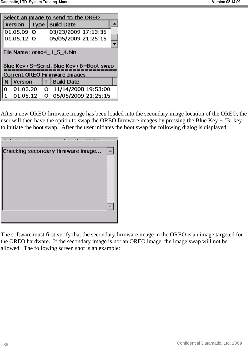 Datamatic, LTD. System Training  Manual         Version 08.14.09 - 38 -          Confidential Datamatic, Ltd. 2009    After a new OREO firmware image has been loaded into the secondary image location of the OREO, the user will then have the option to swap the OREO firmware images by pressing the Blue Key + ‘B’ key to initiate the boot swap.  After the user initiates the boot swap the following dialog is displayed:    The software must first verify that the secondary firmware image in the OREO is an image targeted for the OREO hardware.  If the secondary image is not an OREO image, the image swap will not be allowed.  The following screen shot is an example:  