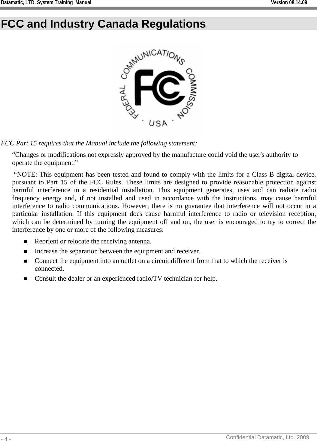 Datamatic, LTD. System Training  Manual         Version 08.14.09 - 4 -          Confidential Datamatic, Ltd. 2009  FCC and Industry Canada Regulations   FCC Part 15 requires that the Manual include the following statement: “Changes or modifications not expressly approved by the manufacture could void the user&apos;s authority to operate the equipment.”   “NOTE: This equipment has been tested and found to comply with the limits for a Class B digital device, pursuant to Part 15 of the FCC Rules. These limits are designed to provide reasonable protection against harmful interference in a residential installation. This equipment generates, uses and can radiate radio frequency energy and, if not installed and used in accordance with the instructions, may cause harmful interference to radio communications. However, there is no guarantee that interference will not occur in a particular installation. If this equipment does cause harmful interference to radio or television reception, which can be determined by turning the equipment off and on, the user is encouraged to try to correct the interference by one or more of the following measures:  Reorient or relocate the receiving antenna.  Increase the separation between the equipment and receiver.  Connect the equipment into an outlet on a circuit different from that to which the receiver is connected.  Consult the dealer or an experienced radio/TV technician for help.                