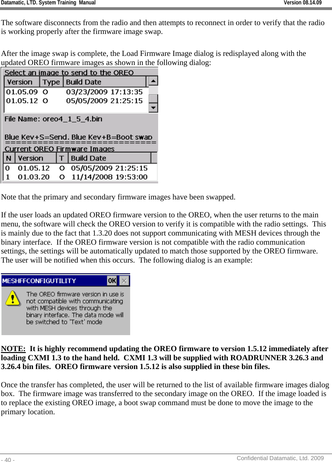 Datamatic, LTD. System Training  Manual         Version 08.14.09 - 40 -          Confidential Datamatic, Ltd. 2009  The software disconnects from the radio and then attempts to reconnect in order to verify that the radio is working properly after the firmware image swap.  After the image swap is complete, the Load Firmware Image dialog is redisplayed along with the updated OREO firmware images as shown in the following dialog:   Note that the primary and secondary firmware images have been swapped.  If the user loads an updated OREO firmware version to the OREO, when the user returns to the main menu, the software will check the OREO version to verify it is compatible with the radio settings.  This is mainly due to the fact that 1.3.20 does not support communicating with MESH devices through the binary interface.  If the OREO firmware version is not compatible with the radio communication settings, the settings will be automatically updated to match those supported by the OREO firmware.   The user will be notified when this occurs.  The following dialog is an example:    NOTE:  It is highly recommend updating the OREO firmware to version 1.5.12 immediately after loading CXMI 1.3 to the hand held.  CXMI 1.3 will be supplied with ROADRUNNER 3.26.3 and 3.26.4 bin files.  OREO firmware version 1.5.12 is also supplied in these bin files.  Once the transfer has completed, the user will be returned to the list of available firmware images dialog box.  The firmware image was transferred to the secondary image on the OREO.  If the image loaded is to replace the existing OREO image, a boot swap command must be done to move the image to the primary location.     