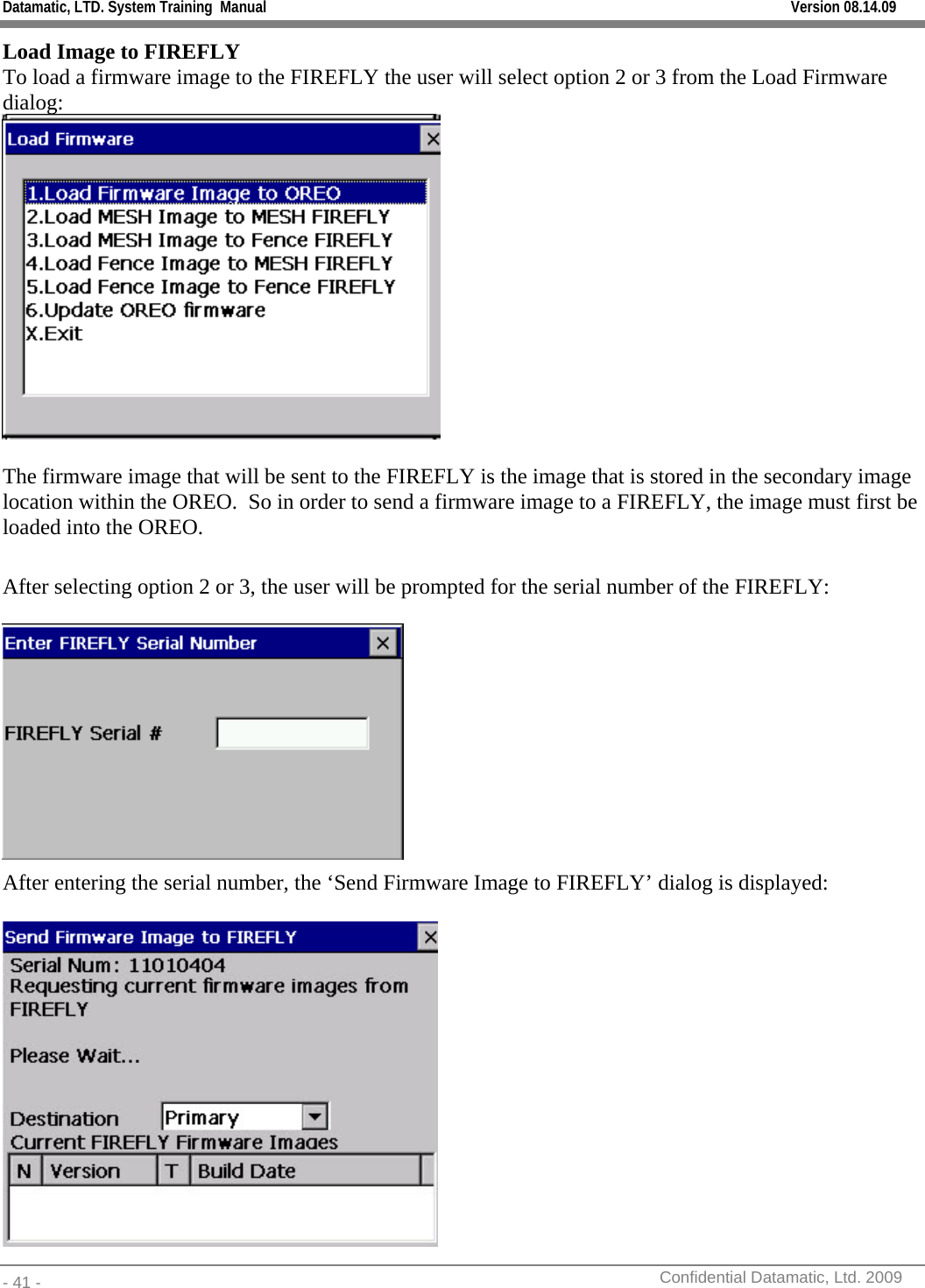 Datamatic, LTD. System Training  Manual         Version 08.14.09 - 41 -          Confidential Datamatic, Ltd. 2009  Load Image to FIREFLY To load a firmware image to the FIREFLY the user will select option 2 or 3 from the Load Firmware dialog:    The firmware image that will be sent to the FIREFLY is the image that is stored in the secondary image location within the OREO.  So in order to send a firmware image to a FIREFLY, the image must first be loaded into the OREO.  After selecting option 2 or 3, the user will be prompted for the serial number of the FIREFLY:   After entering the serial number, the ‘Send Firmware Image to FIREFLY’ dialog is displayed:   