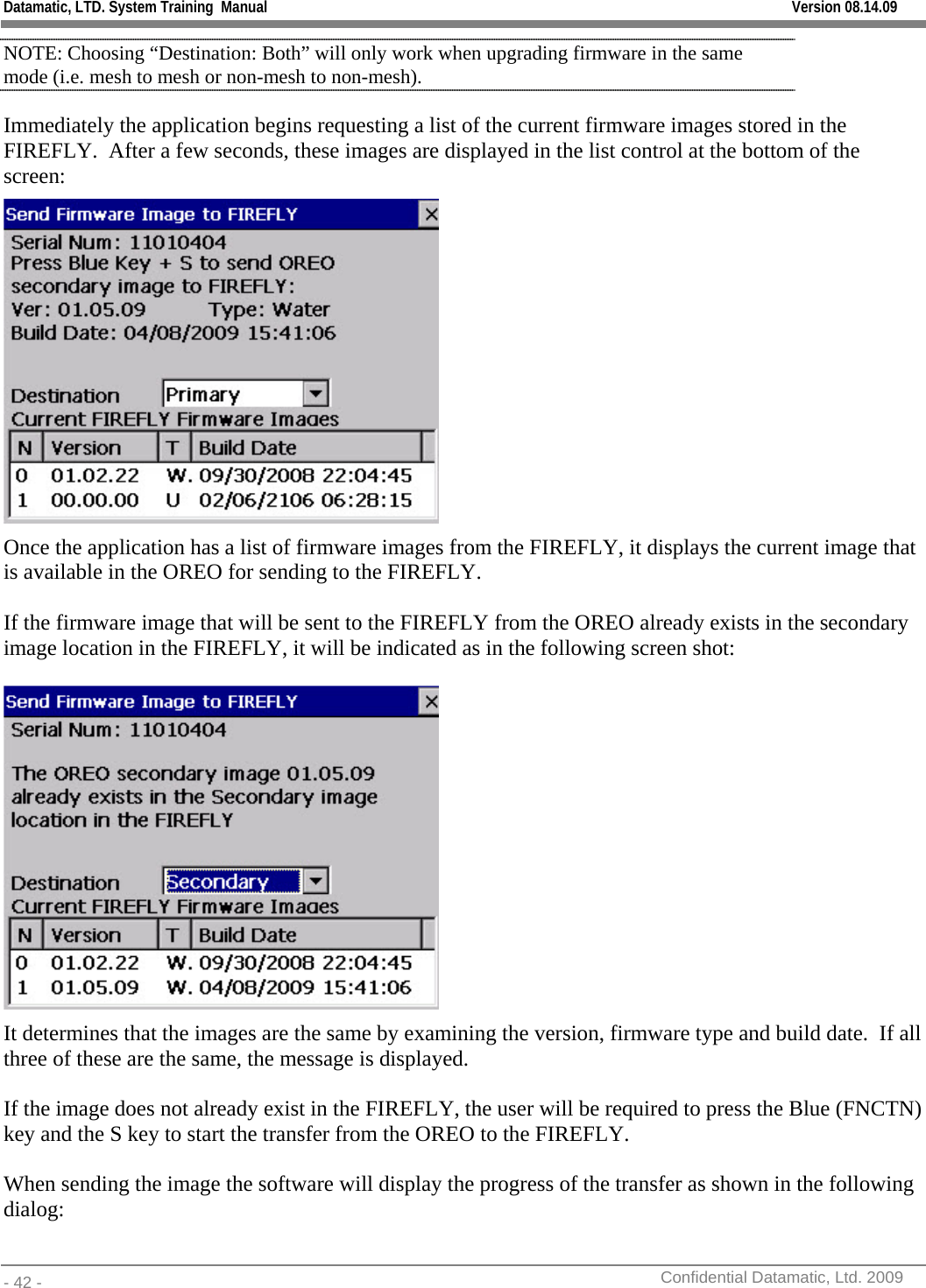 Datamatic, LTD. System Training  Manual         Version 08.14.09 - 42 -          Confidential Datamatic, Ltd. 2009  NOTE: Choosing “Destination: Both” will only work when upgrading firmware in the same mode (i.e. mesh to mesh or non-mesh to non-mesh).   Immediately the application begins requesting a list of the current firmware images stored in the FIREFLY.  After a few seconds, these images are displayed in the list control at the bottom of the screen:  Once the application has a list of firmware images from the FIREFLY, it displays the current image that is available in the OREO for sending to the FIREFLY.    If the firmware image that will be sent to the FIREFLY from the OREO already exists in the secondary image location in the FIREFLY, it will be indicated as in the following screen shot:   It determines that the images are the same by examining the version, firmware type and build date.  If all three of these are the same, the message is displayed.  If the image does not already exist in the FIREFLY, the user will be required to press the Blue (FNCTN) key and the S key to start the transfer from the OREO to the FIREFLY.    When sending the image the software will display the progress of the transfer as shown in the following dialog: 