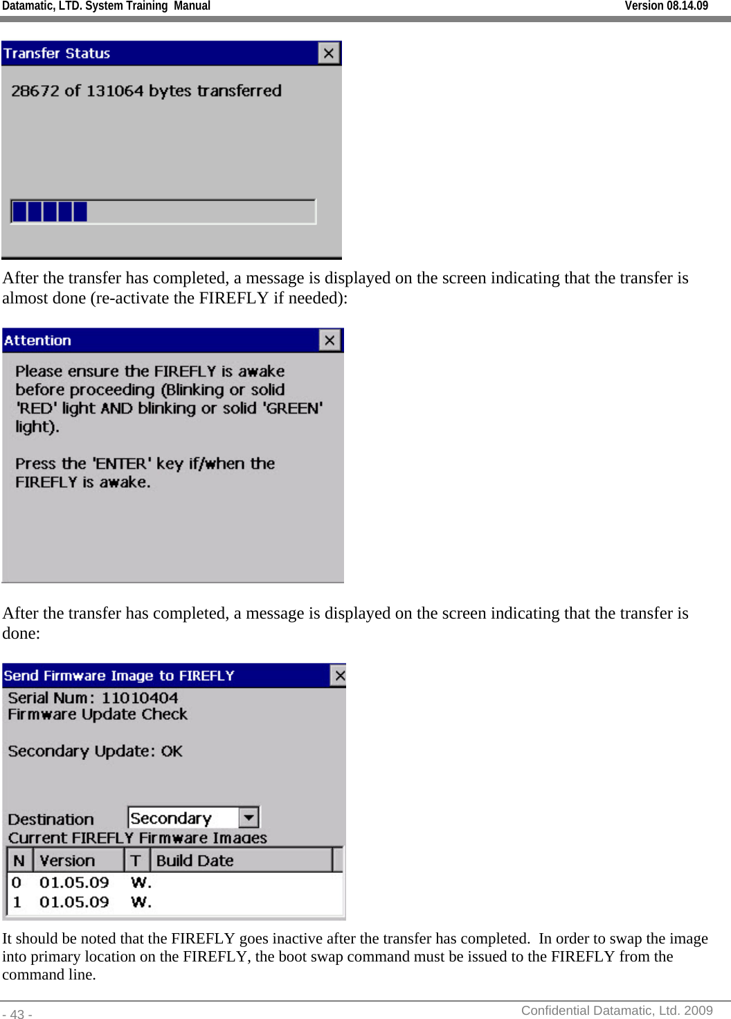 Datamatic, LTD. System Training  Manual         Version 08.14.09 - 43 -          Confidential Datamatic, Ltd. 2009   After the transfer has completed, a message is displayed on the screen indicating that the transfer is almost done (re-activate the FIREFLY if needed):    After the transfer has completed, a message is displayed on the screen indicating that the transfer is done:   It should be noted that the FIREFLY goes inactive after the transfer has completed.  In order to swap the image into primary location on the FIREFLY, the boot swap command must be issued to the FIREFLY from the command line. 