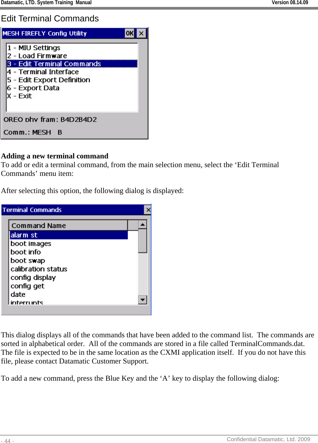 Datamatic, LTD. System Training  Manual         Version 08.14.09 - 44 -          Confidential Datamatic, Ltd. 2009  Edit Terminal Commands   Adding a new terminal command To add or edit a terminal command, from the main selection menu, select the ‘Edit Terminal Commands’ menu item:  After selecting this option, the following dialog is displayed:    This dialog displays all of the commands that have been added to the command list.  The commands are sorted in alphabetical order.  All of the commands are stored in a file called TerminalCommands.dat.  The file is expected to be in the same location as the CXMI application itself.  If you do not have this file, please contact Datamatic Customer Support.  To add a new command, press the Blue Key and the ‘A’ key to display the following dialog: 