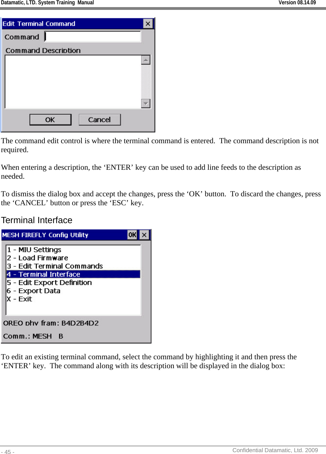 Datamatic, LTD. System Training  Manual         Version 08.14.09 - 45 -          Confidential Datamatic, Ltd. 2009   The command edit control is where the terminal command is entered.  The command description is not required.  When entering a description, the ‘ENTER’ key can be used to add line feeds to the description as needed.    To dismiss the dialog box and accept the changes, press the ‘OK’ button.  To discard the changes, press the ‘CANCEL’ button or press the ‘ESC’ key. Terminal Interface   To edit an existing terminal command, select the command by highlighting it and then press the ‘ENTER’ key.  The command along with its description will be displayed in the dialog box:  