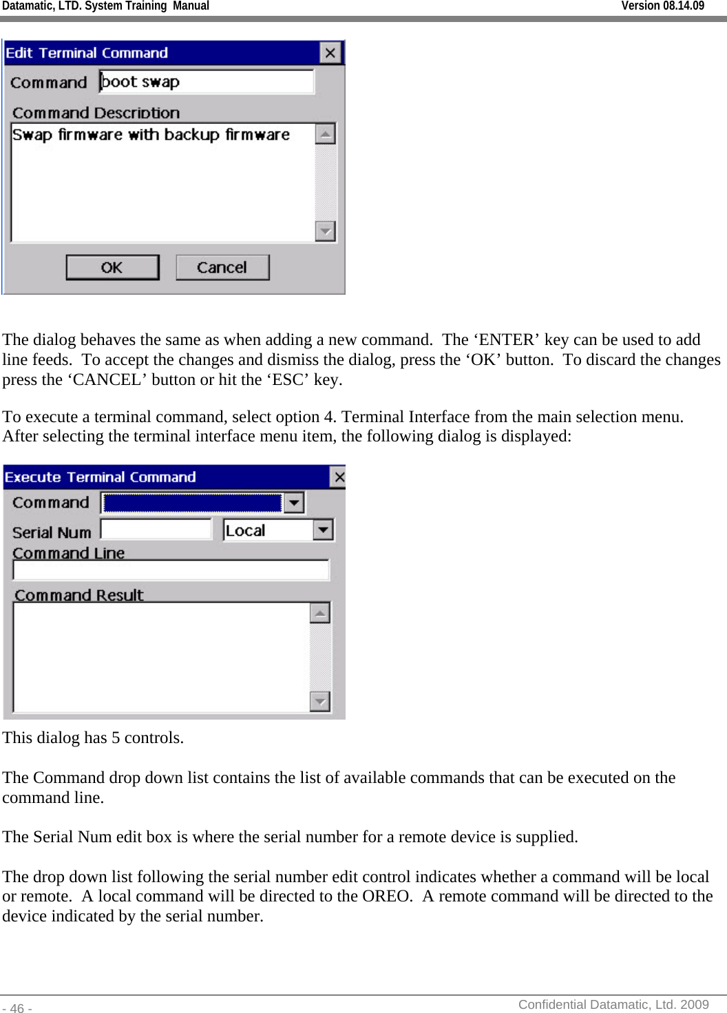 Datamatic, LTD. System Training  Manual         Version 08.14.09 - 46 -          Confidential Datamatic, Ltd. 2009    The dialog behaves the same as when adding a new command.  The ‘ENTER’ key can be used to add line feeds.  To accept the changes and dismiss the dialog, press the ‘OK’ button.  To discard the changes press the ‘CANCEL’ button or hit the ‘ESC’ key. To execute a terminal command, select option 4. Terminal Interface from the main selection menu.  After selecting the terminal interface menu item, the following dialog is displayed:  This dialog has 5 controls.    The Command drop down list contains the list of available commands that can be executed on the command line.    The Serial Num edit box is where the serial number for a remote device is supplied.  The drop down list following the serial number edit control indicates whether a command will be local or remote.  A local command will be directed to the OREO.  A remote command will be directed to the device indicated by the serial number.    