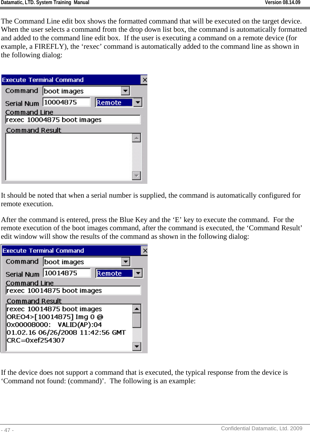 Datamatic, LTD. System Training  Manual         Version 08.14.09 - 47 -          Confidential Datamatic, Ltd. 2009  The Command Line edit box shows the formatted command that will be executed on the target device.  When the user selects a command from the drop down list box, the command is automatically formatted and added to the command line edit box.  If the user is executing a command on a remote device (for example, a FIREFLY), the ‘rexec’ command is automatically added to the command line as shown in the following dialog:   It should be noted that when a serial number is supplied, the command is automatically configured for remote execution. After the command is entered, press the Blue Key and the ‘E’ key to execute the command.  For the remote execution of the boot images command, after the command is executed, the ‘Command Result’ edit window will show the results of the command as shown in the following dialog:   If the device does not support a command that is executed, the typical response from the device is ‘Command not found: (command)’.  The following is an example:  