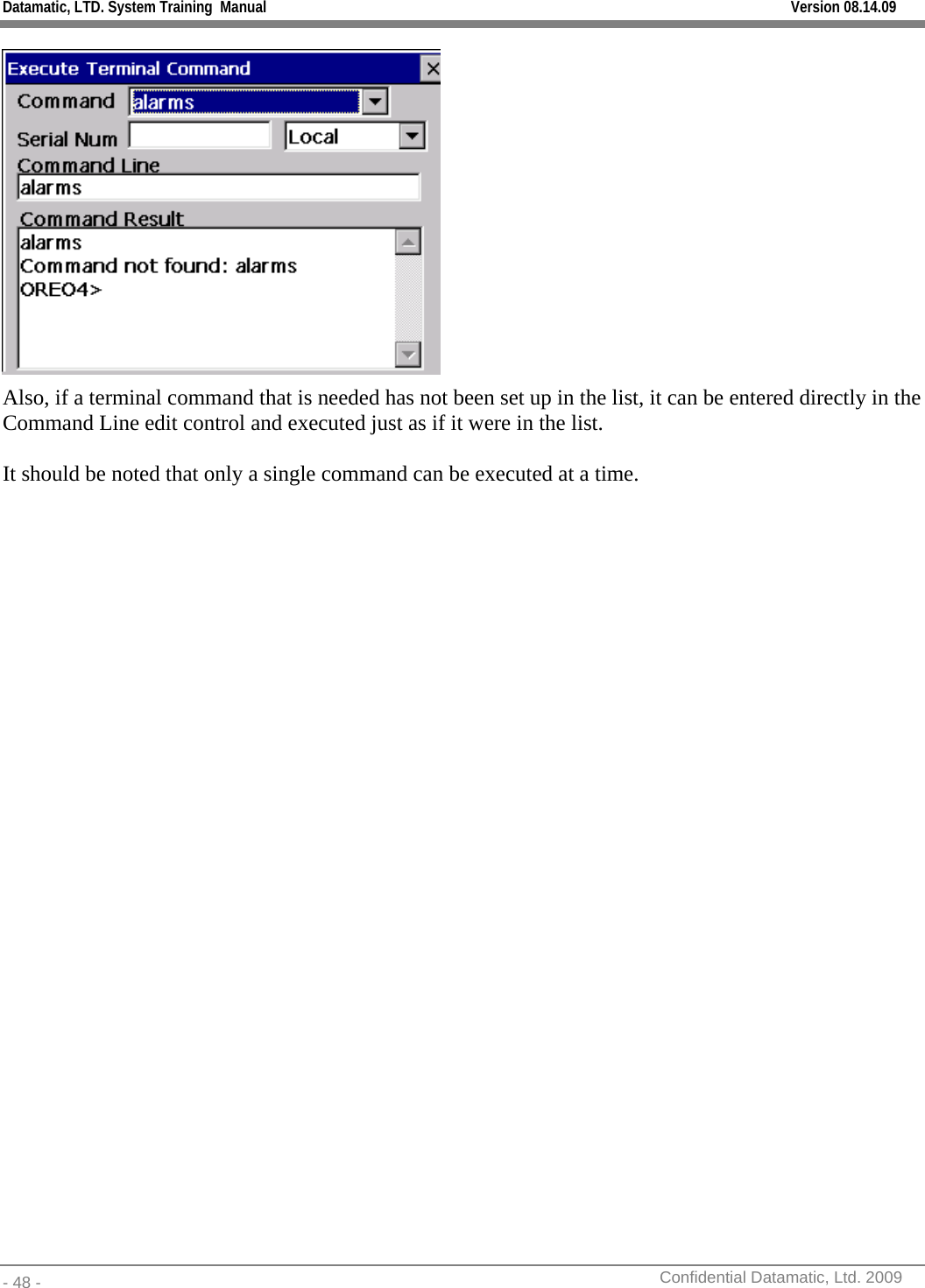 Datamatic, LTD. System Training  Manual         Version 08.14.09 - 48 -          Confidential Datamatic, Ltd. 2009   Also, if a terminal command that is needed has not been set up in the list, it can be entered directly in the Command Line edit control and executed just as if it were in the list.  It should be noted that only a single command can be executed at a time.  