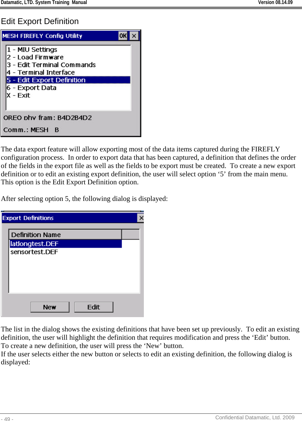 Datamatic, LTD. System Training  Manual         Version 08.14.09 - 49 -          Confidential Datamatic, Ltd. 2009  Edit Export Definition   The data export feature will allow exporting most of the data items captured during the FIREFLY configuration process.  In order to export data that has been captured, a definition that defines the order of the fields in the export file as well as the fields to be export must be created.  To create a new export definition or to edit an existing export definition, the user will select option ‘5’ from the main menu.  This option is the Edit Export Definition option.  After selecting option 5, the following dialog is displayed:    The list in the dialog shows the existing definitions that have been set up previously.  To edit an existing definition, the user will highlight the definition that requires modification and press the ‘Edit’ button.  To create a new definition, the user will press the ‘New’ button.    If the user selects either the new button or selects to edit an existing definition, the following dialog is displayed: 