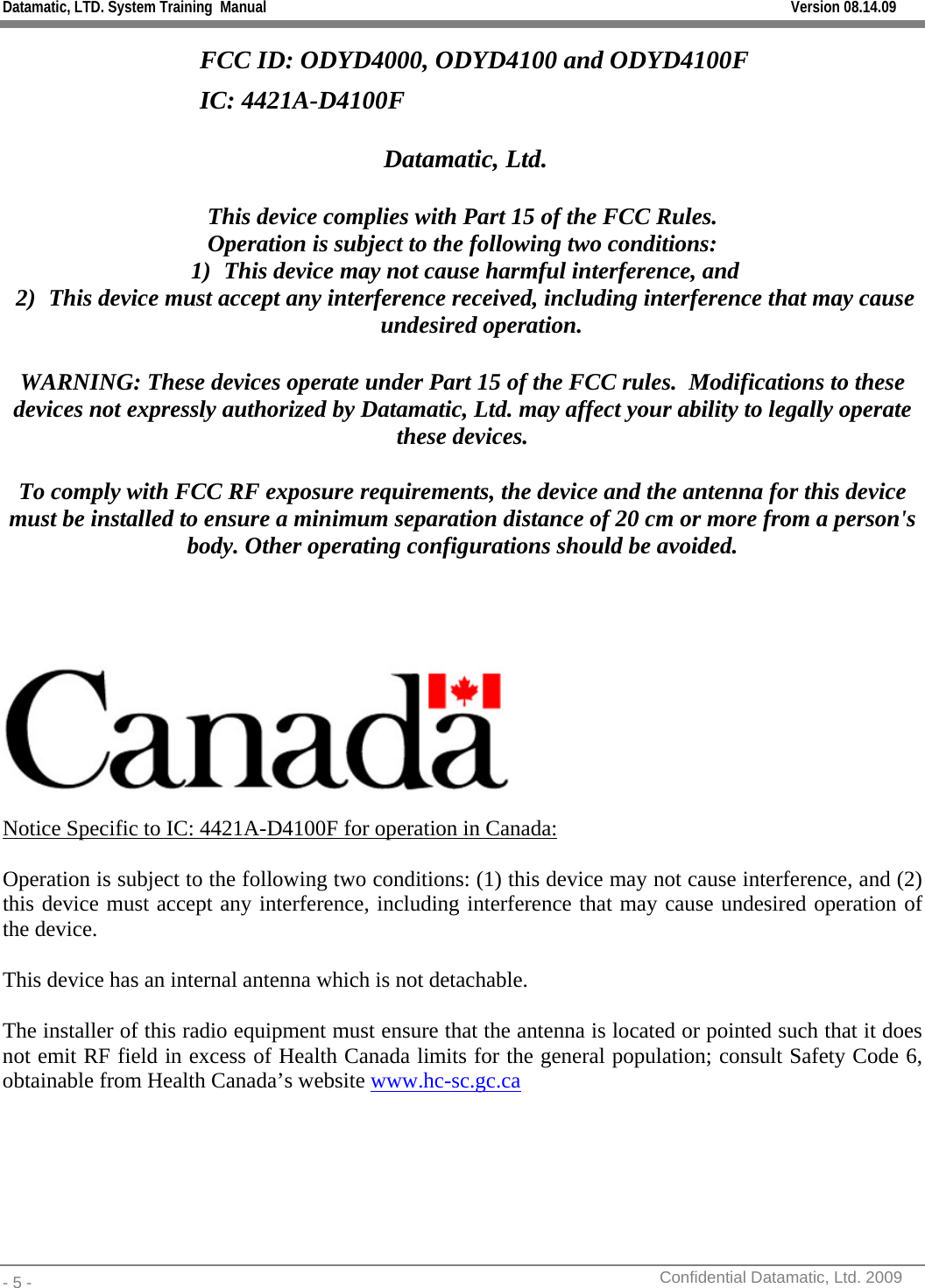 Datamatic, LTD. System Training  Manual         Version 08.14.09 - 5 -          Confidential Datamatic, Ltd. 2009  FCC ID: ODYD4000, ODYD4100 and ODYD4100F IC: 4421A-D4100F    Datamatic, Ltd.  This device complies with Part 15 of the FCC Rules. Operation is subject to the following two conditions: 1) This device may not cause harmful interference, and 2) This device must accept any interference received, including interference that may cause undesired operation.  WARNING: These devices operate under Part 15 of the FCC rules.  Modifications to these devices not expressly authorized by Datamatic, Ltd. may affect your ability to legally operate these devices.  To comply with FCC RF exposure requirements, the device and the antenna for this device must be installed to ensure a minimum separation distance of 20 cm or more from a person&apos;s body. Other operating configurations should be avoided.       Notice Specific to IC: 4421A-D4100F for operation in Canada: Operation is subject to the following two conditions: (1) this device may not cause interference, and (2) this device must accept any interference, including interference that may cause undesired operation of the device. This device has an internal antenna which is not detachable. The installer of this radio equipment must ensure that the antenna is located or pointed such that it does not emit RF field in excess of Health Canada limits for the general population; consult Safety Code 6, obtainable from Health Canada’s website www.hc-sc.gc.ca 