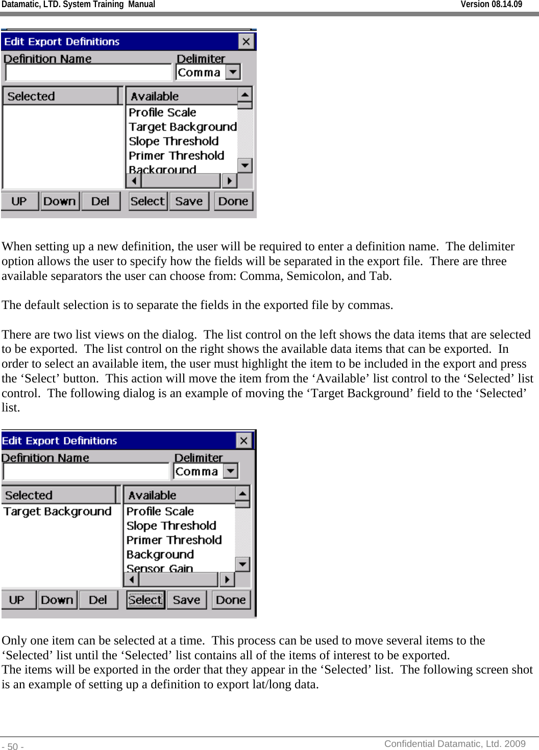 Datamatic, LTD. System Training  Manual         Version 08.14.09 - 50 -          Confidential Datamatic, Ltd. 2009    When setting up a new definition, the user will be required to enter a definition name.  The delimiter option allows the user to specify how the fields will be separated in the export file.  There are three available separators the user can choose from: Comma, Semicolon, and Tab.  The default selection is to separate the fields in the exported file by commas.  There are two list views on the dialog.  The list control on the left shows the data items that are selected to be exported.  The list control on the right shows the available data items that can be exported.  In order to select an available item, the user must highlight the item to be included in the export and press the ‘Select’ button.  This action will move the item from the ‘Available’ list control to the ‘Selected’ list control.  The following dialog is an example of moving the ‘Target Background’ field to the ‘Selected’ list.    Only one item can be selected at a time.  This process can be used to move several items to the ‘Selected’ list until the ‘Selected’ list contains all of the items of interest to be exported.   The items will be exported in the order that they appear in the ‘Selected’ list.  The following screen shot is an example of setting up a definition to export lat/long data.   