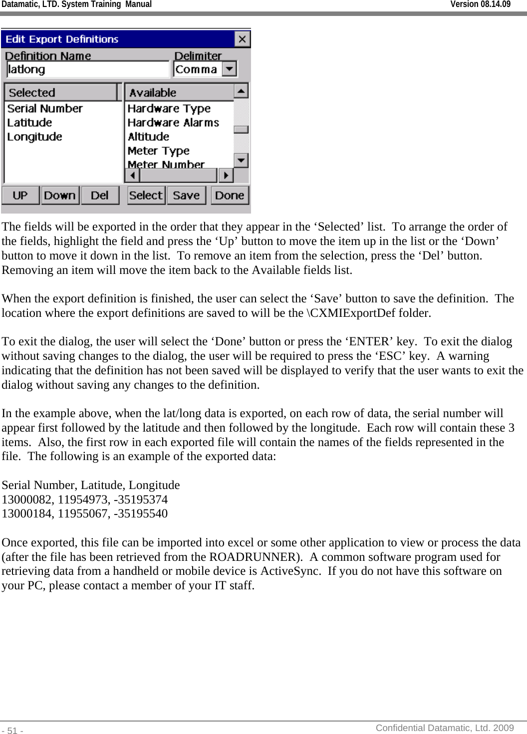 Datamatic, LTD. System Training  Manual         Version 08.14.09 - 51 -          Confidential Datamatic, Ltd. 2009   The fields will be exported in the order that they appear in the ‘Selected’ list.  To arrange the order of the fields, highlight the field and press the ‘Up’ button to move the item up in the list or the ‘Down’ button to move it down in the list.  To remove an item from the selection, press the ‘Del’ button.  Removing an item will move the item back to the Available fields list.   When the export definition is finished, the user can select the ‘Save’ button to save the definition.  The location where the export definitions are saved to will be the \CXMIExportDef folder.    To exit the dialog, the user will select the ‘Done’ button or press the ‘ENTER’ key.  To exit the dialog without saving changes to the dialog, the user will be required to press the ‘ESC’ key.  A warning indicating that the definition has not been saved will be displayed to verify that the user wants to exit the dialog without saving any changes to the definition.  In the example above, when the lat/long data is exported, on each row of data, the serial number will appear first followed by the latitude and then followed by the longitude.  Each row will contain these 3 items.  Also, the first row in each exported file will contain the names of the fields represented in the file.  The following is an example of the exported data:  Serial Number, Latitude, Longitude 13000082, 11954973, -35195374 13000184, 11955067, -35195540  Once exported, this file can be imported into excel or some other application to view or process the data (after the file has been retrieved from the ROADRUNNER).  A common software program used for retrieving data from a handheld or mobile device is ActiveSync.  If you do not have this software on your PC, please contact a member of your IT staff. 