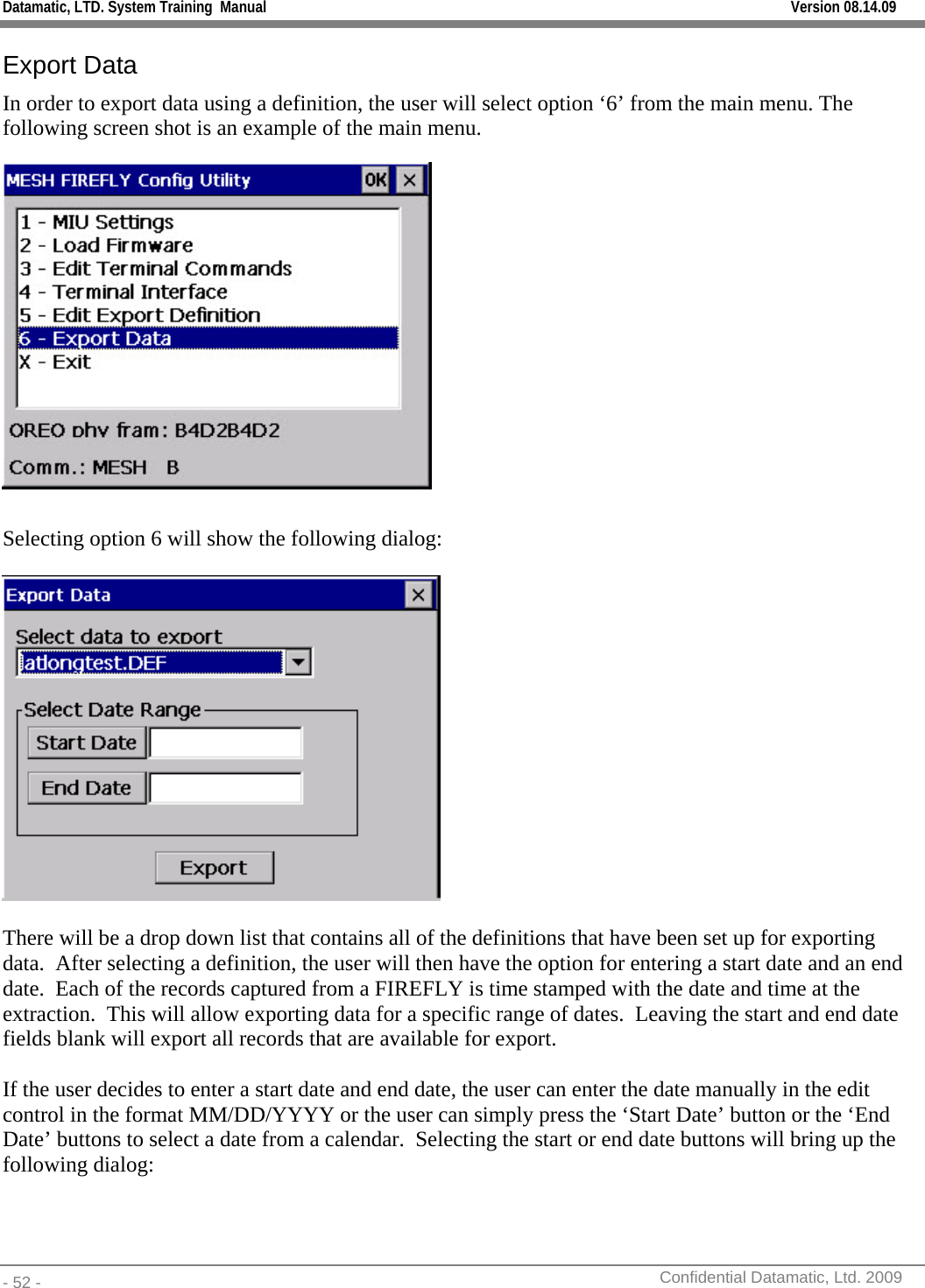 Datamatic, LTD. System Training  Manual         Version 08.14.09 - 52 -          Confidential Datamatic, Ltd. 2009  Export Data In order to export data using a definition, the user will select option ‘6’ from the main menu. The following screen shot is an example of the main menu.   Selecting option 6 will show the following dialog:    There will be a drop down list that contains all of the definitions that have been set up for exporting data.  After selecting a definition, the user will then have the option for entering a start date and an end date.  Each of the records captured from a FIREFLY is time stamped with the date and time at the extraction.  This will allow exporting data for a specific range of dates.  Leaving the start and end date fields blank will export all records that are available for export.  If the user decides to enter a start date and end date, the user can enter the date manually in the edit control in the format MM/DD/YYYY or the user can simply press the ‘Start Date’ button or the ‘End Date’ buttons to select a date from a calendar.  Selecting the start or end date buttons will bring up the following dialog: 