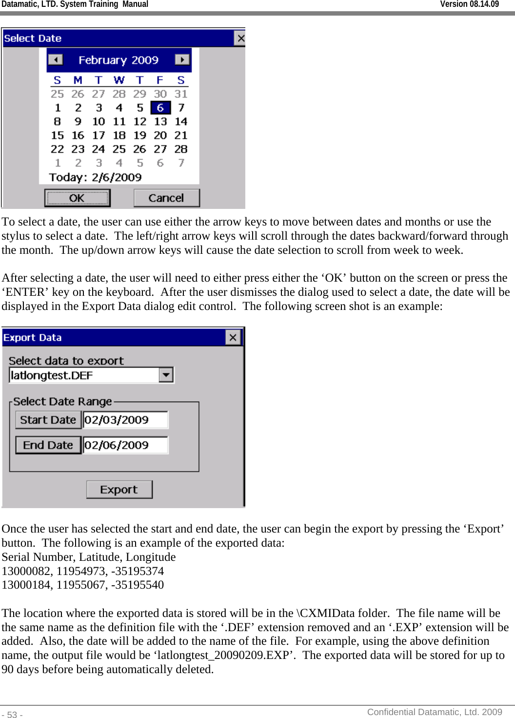 Datamatic, LTD. System Training  Manual         Version 08.14.09 - 53 -          Confidential Datamatic, Ltd. 2009   To select a date, the user can use either the arrow keys to move between dates and months or use the stylus to select a date.  The left/right arrow keys will scroll through the dates backward/forward through the month.  The up/down arrow keys will cause the date selection to scroll from week to week.  After selecting a date, the user will need to either press either the ‘OK’ button on the screen or press the ‘ENTER’ key on the keyboard.  After the user dismisses the dialog used to select a date, the date will be displayed in the Export Data dialog edit control.  The following screen shot is an example:    Once the user has selected the start and end date, the user can begin the export by pressing the ‘Export’ button.  The following is an example of the exported data: Serial Number, Latitude, Longitude 13000082, 11954973, -35195374 13000184, 11955067, -35195540  The location where the exported data is stored will be in the \CXMIData folder.  The file name will be the same name as the definition file with the ‘.DEF’ extension removed and an ‘.EXP’ extension will be added.  Also, the date will be added to the name of the file.  For example, using the above definition name, the output file would be ‘latlongtest_20090209.EXP’.  The exported data will be stored for up to 90 days before being automatically deleted. 