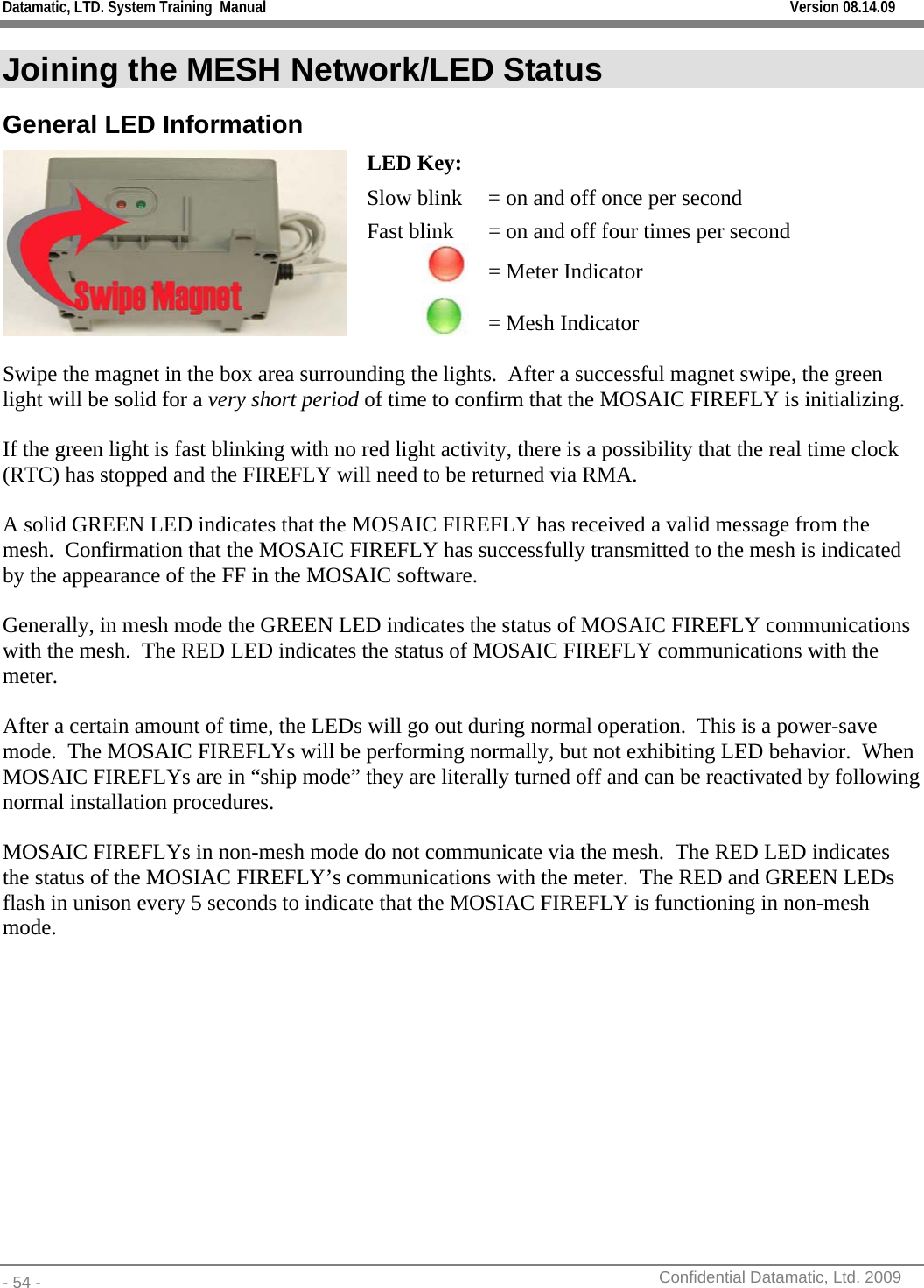 Datamatic, LTD. System Training  Manual         Version 08.14.09 - 54 -          Confidential Datamatic, Ltd. 2009  Joining the MESH Network/LED Status General LED Information LED Key: Slow blink  = on and off once per second Fast blink  = on and off four times per second  = Meter Indicator  = Mesh Indicator  Swipe the magnet in the box area surrounding the lights.  After a successful magnet swipe, the green light will be solid for a very short period of time to confirm that the MOSAIC FIREFLY is initializing.   If the green light is fast blinking with no red light activity, there is a possibility that the real time clock (RTC) has stopped and the FIREFLY will need to be returned via RMA.  A solid GREEN LED indicates that the MOSAIC FIREFLY has received a valid message from the mesh.  Confirmation that the MOSAIC FIREFLY has successfully transmitted to the mesh is indicated by the appearance of the FF in the MOSAIC software.  Generally, in mesh mode the GREEN LED indicates the status of MOSAIC FIREFLY communications with the mesh.  The RED LED indicates the status of MOSAIC FIREFLY communications with the meter.  After a certain amount of time, the LEDs will go out during normal operation.  This is a power-save mode.  The MOSAIC FIREFLYs will be performing normally, but not exhibiting LED behavior.  When MOSAIC FIREFLYs are in “ship mode” they are literally turned off and can be reactivated by following normal installation procedures.  MOSAIC FIREFLYs in non-mesh mode do not communicate via the mesh.  The RED LED indicates the status of the MOSIAC FIREFLY’s communications with the meter.  The RED and GREEN LEDs flash in unison every 5 seconds to indicate that the MOSIAC FIREFLY is functioning in non-mesh mode. 