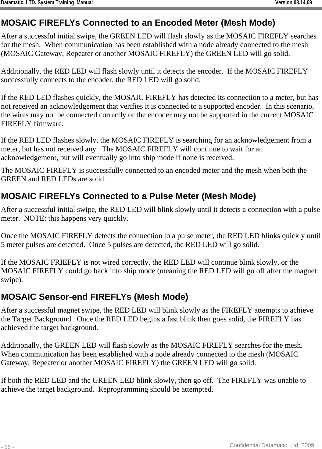 Datamatic, LTD. System Training  Manual         Version 08.14.09 - 55 -          Confidential Datamatic, Ltd. 2009  MOSAIC FIREFLYs Connected to an Encoded Meter (Mesh Mode) After a successful initial swipe, the GREEN LED will flash slowly as the MOSAIC FIREFLY searches for the mesh.  When communication has been established with a node already connected to the mesh (MOSAIC Gateway, Repeater or another MOSAIC FIREFLY) the GREEN LED will go solid.  Additionally, the RED LED will flash slowly until it detects the encoder.  If the MOSAIC FIREFLY successfully connects to the encoder, the RED LED will go solid.    If the RED LED flashes quickly, the MOSAIC FIREFLY has detected its connection to a meter, but has not received an acknowledgement that verifies it is connected to a supported encoder.  In this scenario, the wires may not be connected correctly or the encoder may not be supported in the current MOSAIC FIREFLY firmware. If the RED LED flashes slowly, the MOSAIC FIREFLY is searching for an acknowledgement from a meter, but has not received any.  The MOSAIC FIREFLY will continue to wait for an acknowledgement, but will eventually go into ship mode if none is received. The MOSAIC FIREFLY is successfully connected to an encoded meter and the mesh when both the GREEN and RED LEDs are solid. MOSAIC FIREFLYs Connected to a Pulse Meter (Mesh Mode) After a successful initial swipe, the RED LED will blink slowly until it detects a connection with a pulse meter.  NOTE: this happens very quickly.  Once the MOSAIC FIREFLY detects the connection to a pulse meter, the RED LED blinks quickly until 5 meter pulses are detected.  Once 5 pulses are detected, the RED LED will go solid.  If the MOSAIC FRIEFLY is not wired correctly, the RED LED will continue blink slowly, or the MOSAIC FIREFLY could go back into ship mode (meaning the RED LED will go off after the magnet swipe). MOSAIC Sensor-end FIREFLYs (Mesh Mode) After a successful magnet swipe, the RED LED will blink slowly as the FIREFLY attempts to achieve the Target Background.  Once the RED LED begins a fast blink then goes solid, the FIREFLY has achieved the target background.  Additionally, the GREEN LED will flash slowly as the MOSAIC FIREFLY searches for the mesh.  When communication has been established with a node already connected to the mesh (MOSAIC Gateway, Repeater or another MOSAIC FIREFLY) the GREEN LED will go solid.  If both the RED LED and the GREEN LED blink slowly, then go off.  The FIREFLY was unable to achieve the target background.  Reprogramming should be attempted. 