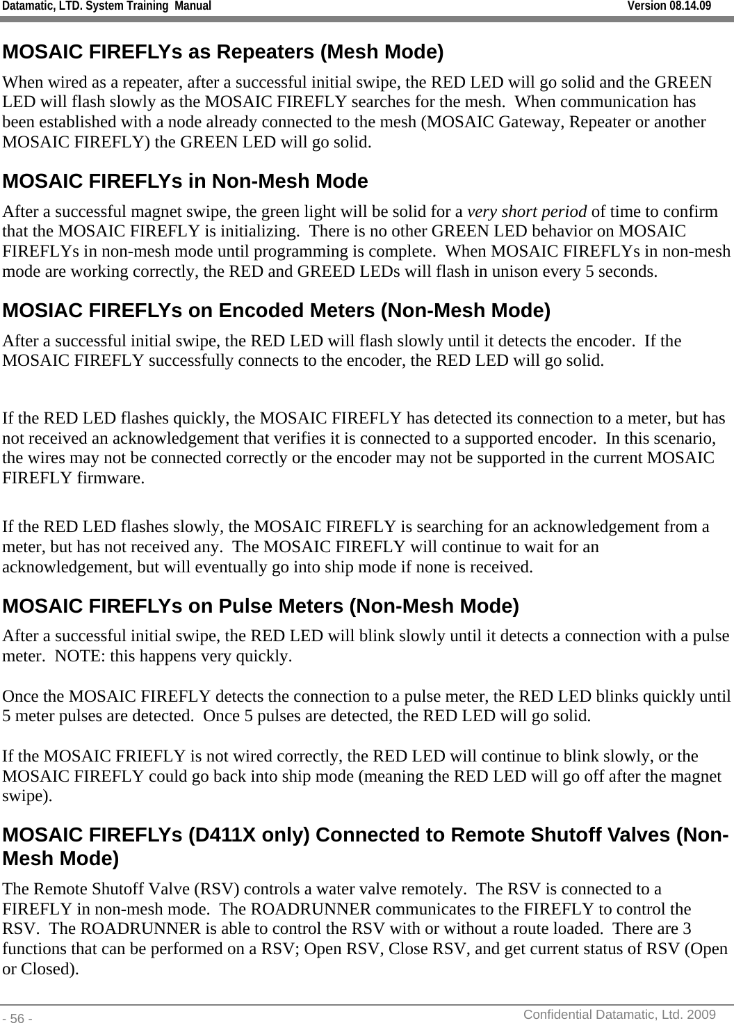 Datamatic, LTD. System Training  Manual         Version 08.14.09 - 56 -          Confidential Datamatic, Ltd. 2009  MOSAIC FIREFLYs as Repeaters (Mesh Mode) When wired as a repeater, after a successful initial swipe, the RED LED will go solid and the GREEN LED will flash slowly as the MOSAIC FIREFLY searches for the mesh.  When communication has been established with a node already connected to the mesh (MOSAIC Gateway, Repeater or another MOSAIC FIREFLY) the GREEN LED will go solid. MOSAIC FIREFLYs in Non-Mesh Mode After a successful magnet swipe, the green light will be solid for a very short period of time to confirm that the MOSAIC FIREFLY is initializing.  There is no other GREEN LED behavior on MOSAIC FIREFLYs in non-mesh mode until programming is complete.  When MOSAIC FIREFLYs in non-mesh mode are working correctly, the RED and GREED LEDs will flash in unison every 5 seconds.  MOSIAC FIREFLYs on Encoded Meters (Non-Mesh Mode) After a successful initial swipe, the RED LED will flash slowly until it detects the encoder.  If the MOSAIC FIREFLY successfully connects to the encoder, the RED LED will go solid.    If the RED LED flashes quickly, the MOSAIC FIREFLY has detected its connection to a meter, but has not received an acknowledgement that verifies it is connected to a supported encoder.  In this scenario, the wires may not be connected correctly or the encoder may not be supported in the current MOSAIC FIREFLY firmware.  If the RED LED flashes slowly, the MOSAIC FIREFLY is searching for an acknowledgement from a meter, but has not received any.  The MOSAIC FIREFLY will continue to wait for an acknowledgement, but will eventually go into ship mode if none is received. MOSAIC FIREFLYs on Pulse Meters (Non-Mesh Mode) After a successful initial swipe, the RED LED will blink slowly until it detects a connection with a pulse meter.  NOTE: this happens very quickly.  Once the MOSAIC FIREFLY detects the connection to a pulse meter, the RED LED blinks quickly until 5 meter pulses are detected.  Once 5 pulses are detected, the RED LED will go solid.  If the MOSAIC FRIEFLY is not wired correctly, the RED LED will continue to blink slowly, or the MOSAIC FIREFLY could go back into ship mode (meaning the RED LED will go off after the magnet swipe). MOSAIC FIREFLYs (D411X only) Connected to Remote Shutoff Valves (Non-Mesh Mode) The Remote Shutoff Valve (RSV) controls a water valve remotely.  The RSV is connected to a FIREFLY in non-mesh mode.  The ROADRUNNER communicates to the FIREFLY to control the RSV.  The ROADRUNNER is able to control the RSV with or without a route loaded.  There are 3 functions that can be performed on a RSV; Open RSV, Close RSV, and get current status of RSV (Open or Closed).   