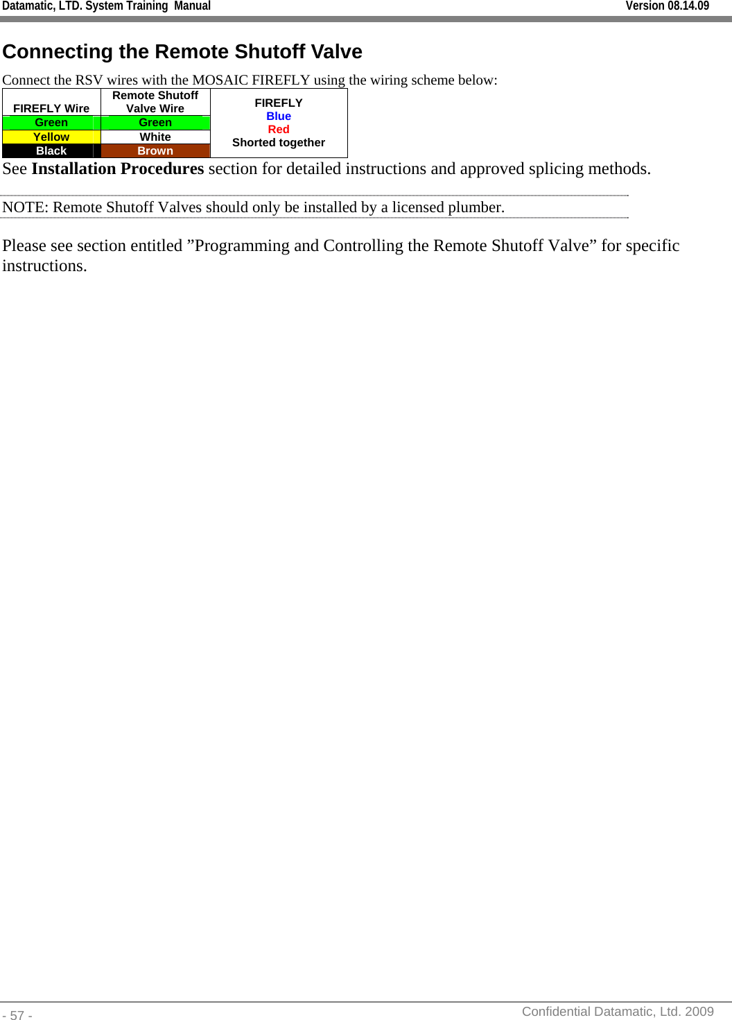 Datamatic, LTD. System Training  Manual         Version 08.14.09 - 57 -          Confidential Datamatic, Ltd. 2009  Connecting the Remote Shutoff Valve Connect the RSV wires with the MOSAIC FIREFLY using the wiring scheme below: FIREFLY Wire  Remote Shutoff Valve Wire Green  Green Yellow White Black  Brown FIREFLY Blue Red Shorted together See Installation Procedures section for detailed instructions and approved splicing methods. NOTE: Remote Shutoff Valves should only be installed by a licensed plumber. Please see section entitled ”Programming and Controlling the Remote Shutoff Valve” for specific instructions.  